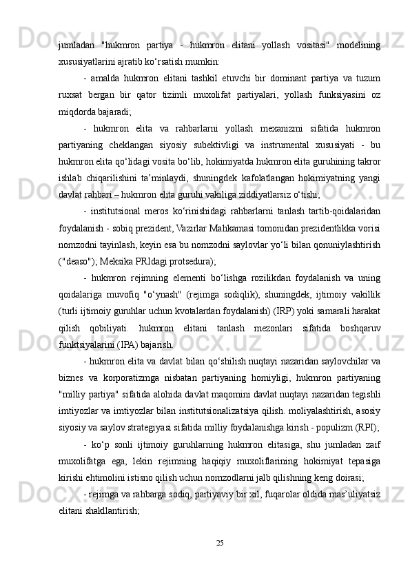 jumladan   "hukmron   partiya   -   hukmron   elitani   yollash   vositasi"   modelining
xususiyatlarini ajratib ko‘rsatish mumkin:
-   amalda   hukmron   elitani   tashkil   etuvchi   bir   dominant   partiya   va   tuzum
ruxsat   bergan   bir   qator   tizimli   muxolifat   partiyalari,   yollash   funksiyasini   oz
miqdorda bajaradi;
-   hukmron   elita   va   rahbarlarni   yollash   mexanizmi   sifatida   hukmron
partiyaning   cheklangan   siyosiy   subektivligi   va   instrumental   xususiyati   -   bu
hukmron elita qo‘lidagi vosita bo‘lib, hokimiyatda hukmron elita guruhining takror
ishlab   chiqarilishini   ta’minlaydi,   shuningdek   kafolatlangan   hokimiyatning   yangi
davlat rahbari – hukmron elita guruhi vakiliga ziddiyatlarsiz o‘tishi;
-   institutsional   meros   ko‘rinishidagi   rahbarlarni   tanlash   tartib-qoidalaridan
foydalanish - sobiq prezident, Vazirlar Mahkamasi tomonidan prezidentlikka vorisi
nomzodni tayinlash, keyin esa bu nomzodni saylovlar yo‘li bilan qonuniylashtirish
("deaso"); Meksika PRIdagi protsedura);
-   hukmron   rejimning   elementi   bo‘lishga   rozilikdan   foydalanish   va   uning
qoidalariga   muvofiq   "o‘ynash"   (rejimga   sodiqlik),   shuningdek,   ijtimoiy   vakillik
(turli ijtimoiy guruhlar uchun kvotalardan foydalanish) (IRP) yoki samarali harakat
qilish   qobiliyati.   hukmron   elitani   tanlash   mezonlari   sifatida   boshqaruv
funktsiyalarini (IPA) bajarish.
- hukmron elita va davlat bilan qo‘shilish nuqtayi nazaridan saylovchilar va
biznes   va   korporatizmga   nisbatan   partiyaning   homiyligi,   hukmron   partiyaning
"milliy partiya" sifatida alohida davlat maqomini davlat nuqtayi nazaridan tegishli
imtiyozlar va imtiyozlar bilan institutsionalizatsiya qilish. moliyalashtirish, asosiy
siyosiy va saylov strategiyasi sifatida milliy foydalanishga kirish - populizm (RPI);
-   ko‘p   sonli   ijtimoiy   guruhlarning   hukmron   elitasiga,   shu   jumladan   zaif
muxolifatga   ega,   lekin   rejimning   haqiqiy   muxoliflarining   hokimiyat   tepasiga
kirishi ehtimolini istisno qilish uchun nomzodlarni jalb qilishning keng doirasi;
- rejimga va rahbarga sodiq, partiyaviy bir xil, fuqarolar oldida mas’uliyatsiz
elitani shakllantirish;
25 