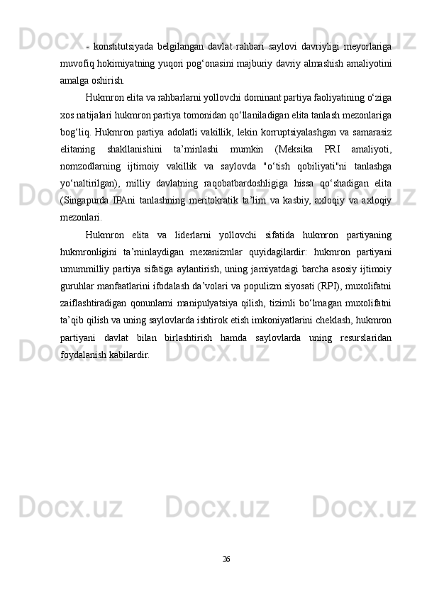 -   konstitutsiyada   belgilangan   davlat   rahbari   saylovi   davriyligi   meyorlariga
muvofiq hokimiyatning yuqori pog‘onasini majburiy davriy almashish amaliyotini
amalga oshirish.
Hukmron elita va rahbarlarni yollovchi dominant partiya faoliyatining o‘ziga
xos natijalari hukmron partiya tomonidan qo‘llaniladigan elita tanlash mezonlariga
bog‘liq.  Hukmron  partiya   adolatli   vakillik,  lekin  korruptsiyalashgan   va  samarasiz
elitaning   shakllanishini   ta’minlashi   mumkin   (Meksika   PRI   amaliyoti,
nomzodlarning   ijtimoiy   vakillik   va   saylovda   "o‘tish   qobiliyati"ni   tanlashga
yo‘naltirilgan),   milliy   davlatning   raqobatbardoshligiga   hissa   qo‘shadigan   elita
(Singapurda   IPAni   tanlashning   meritokratik   ta’lim   va   kasbiy,   axloqiy   va   axloqiy
mezonlari.
Hukmron   elita   va   liderlarni   yollovchi   sifatida   hukmron   partiyaning
hukmronligini   ta’minlaydigan   mexanizmlar   quyidagilardir:   hukmron   partiyani
umummilliy   partiya   sifatiga   aylantirish,   uning   jamiyatdagi   barcha   asosiy   ijtimoiy
guruhlar manfaatlarini ifodalash da’volari va populizm siyosati (RPI), muxolifatni
zaiflashtiradigan   qonunlarni   manipulyatsiya   qilish,   tizimli   bo‘lmagan   muxolifatni
ta’qib qilish va uning saylovlarda ishtirok etish imkoniyatlarini cheklash, hukmron
partiyani   davlat   bilan   birlashtirish   hamda   saylovlarda   uning   resurslaridan
foydalanish kabilardir.
26 