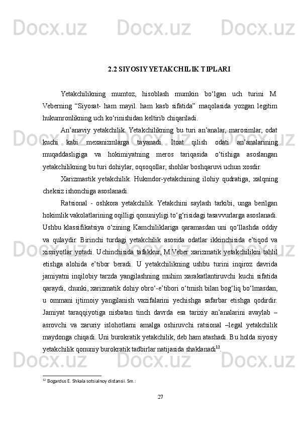 2.2 SIYOSIY YETAKCHILIK TIPLARI
Yetakchilikning   mumtoz,   hisoblash   mumkin   bo‘lgan   uch   turini   M.
Veberning   “Siyosat-   ham   mayil.   ham   kasb   sifatida”   maqolasida   yozgan   legitim
hukumronlikning uch ko‘rinishidan keltirib chiqariladi.
An’anaviy   yetakchilik.  Yetakchilikning   bu   turi   an’analar,   marosimlar,   odat
kuchi   kabi   mexanizmlarga   tayanadi.   Itoat   qilish   odati   an’analarining
muqaddasligiga   va   hokimiyatning   meros   tariqasida   o‘tishiga   asoslangan
yetakchilikning bu turi dohiylar, oqsoqollar, shohlar boshqaruvi uchun xosdir.
Xarizmastik   yetakchilik.   Hukmdor-yetakchining   ilohiy   qudratiga,   xalqning
cheksiz ishonchiga asoslanadi.
Ratsional   -   oshkora   yetakchilik.   Yetakchini   saylash   tarkibi,   unga   berilgan
hokimlik vakolatlarining oqilligi qonuniyligi to‘g‘risidagi tasavvurlarga asoslanadi.
Ushbu   klassifikatsiya   o‘zining   Kamchiliklariga   qaramasdan   uni   qo‘llashda   oddiy
va   qulaydir.   Birinchi   turdagi   yetakchilik   asosida   odatlar   ikkinchisida   e’tiqod   va
xissiyotlar   yotadi.   Uchinchisida   tafakkur,   M.Veber   xarizmatik   yetakchilikni   tahlil
etishga   alohida   e’tibor   beradi.   U   yetakchilikning   ushbu   turini   inqiroz   davrida
jamiyatni   inqilobiy   tarzda   yangilashning   muhim   xarakatlantiruvchi   kuchi   sifatida
qaraydi, chunki, xarizmatik dohiy obro‘-e’tibori o‘tmish bilan bog‘liq bo‘lmasdan,
u   ommani   ijtimoiy   yangilanish   vazifalarini   yechishga   safarbar   etishga   qodirdir.
Jamiyat   taraqqiyotiga   nisbatan   tinch   davrda   esa   tarixiy   an’analarini   avaylab   –
asrovchi   va   zaruriy   islohotlarni   amalga   oshiruvchi   ratsional   –legal   yetakchilik
maydonga chiqadi. Uni burokratik yetakchilik, deb ham atashadi. Bu holda siyosiy
yetakchilik qonuniy burokratik tadbirlar natijasida shaklanadi 12
.
12
  Bogardus E. Shkala sotsialnoy distansii. Sm.:
27 