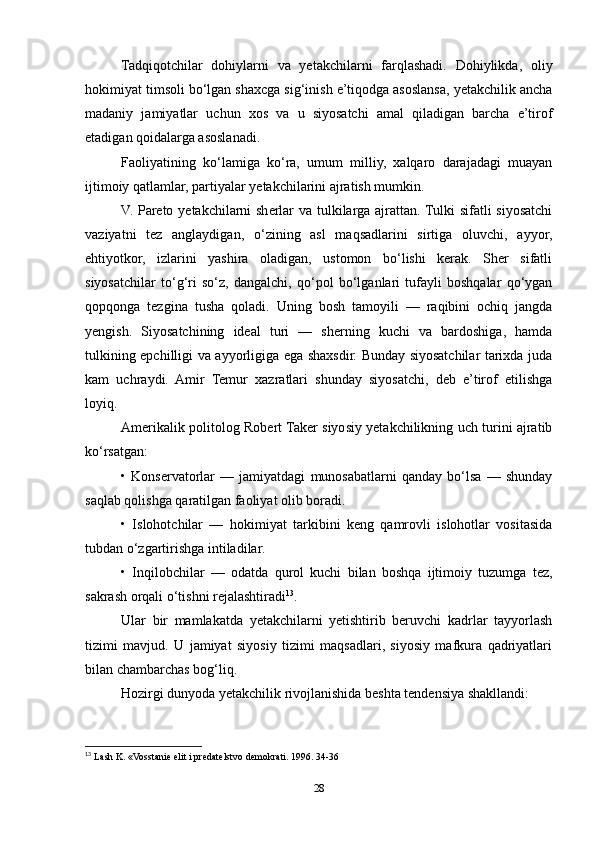 Tadqiqotchilar   dohiylarni   va   yetakchilarni   farqlashadi.   Dohiylikda,   oliy
hokimiyat timsoli bo‘lgan shaxcga sig‘inish e’tiqodga asoslansa, yetakchilik ancha
madaniy   jamiyatlar   uchun   xos   va   u   siyosatchi   amal   qiladigan   barcha   e’tirof
etadigan qoidalarga asoslanadi.
Faoliyatining   ko‘lamiga   ko‘ra,   umum   milliy,   xalqaro   darajadagi   muayan
ijtimoiy qatlamlar, partiyalar yetakchilarini ajratish mumkin.
V. Pareto yetakchilarni  sherlar  va tulkilarga ajrattan. Tulki  sifatli  siyosatchi
vaziyatni   tez   anglaydigan,   o‘zining   asl   maqsadlarini   sirtiga   oluvchi,   ayyor,
ehtiyotkor,   izlarini   yashira   oladigan,   ustomon   bo‘lishi   kerak.   Sher   sifatli
siyosatchilar   to‘g‘ri   so‘z,   dangalchi,   qo‘pol   bo‘lganlari   tufayli   boshqalar   qo‘ygan
qopqonga   tezgina   tusha   qoladi.   Uning   bosh   tamoyili   —   raqibini   ochiq   jangda
yengish.   Siyosatchining   ideal   turi   —   sherning   kuchi   va   bardoshiga,   hamda
tulkining epchilligi va ayyorligiga ega shaxsdir. Bunday siyosatchilar tarixda juda
kam   uchraydi.   Amir   Temur   xazratlari   shunday   siyosatchi,   deb   e’tirof   etilishga
loyiq.
Amerikalik politolog Robert Taker siyosiy yetakchilikning uch turini ajratib
ko‘rsatgan:
•   Konservatorlar   —   jamiyatdagi   munosabatlarni   qanday   bo‘lsa   —   shunday
saqlab qolishga qaratilgan faoliyat olib boradi.
•   Islohotchilar   —   hokimiyat   tarkibini   keng   qamrovli   islohotlar   vositasida
tubdan o‘zgartirishga intiladilar.
•   Inqilobchilar   —   odatda   qurol   kuchi   bilan   boshqa   ijtimoiy   tuzumga   tez,
sakrash orqali o‘tishni rejalashtiradi 13
.
Ular   bir   mamlakatda   yetakchilarni   yetishtirib   beruvchi   kadrlar   tayyorlash
tizimi   mavjud.   U   jamiyat   siyosiy   tizimi   maqsadlari,   siyosiy   mafkura   qadriyatlari
bilan chambarchas bog‘liq. 
Hozirgi dunyoda yetakchilik rivojlanishida beshta tendensiya shakllandi:
13
  Lash K. «Vosstanie elit i predatelstvo demokrati. 1996. 34-36
28 