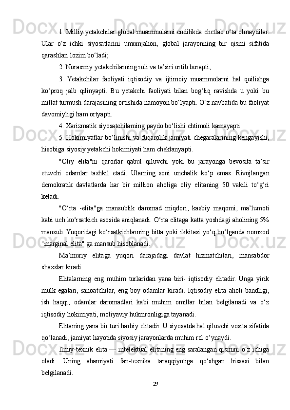 1. Milliy yetakchilar global muammolarni endilikda chetlab o‘ta olmaydilar.
Ular   o‘z   ichki   siyosatlarini   umumjahon,   global   jarayonning   bir   qismi   sifatida
qarashlari lozim bo‘ladi;
2. Norasmiy yetakchilarning roli va ta’siri ortib borapti;
3.   Yetakchilar   faoliyati   iqtisodiy   va   ijtimoiy   muammolarni   hal   quilishga
ko‘proq   jalb   qilinyapti.   Bu   yetakchi   faoliyati   bilan   bog‘liq   ravishda   u   yoki   bu
millat turmush darajasining ortishida namoyon bo‘lyapti. O‘z navbatida bu faoliyat
davomiyligi ham ortyapti.
4. Xarizmatik siyosatchilarning paydo bo‘lishi ehtimoli kamayapti.
5. Hokimiyatlar bo‘linishi va fuqarolik jamiyati chegaralarining kengayishi,
hisobiga siyosiy yetakchi hokimiyati ham cheklanyapti.
"Oliy   elita"ni   qarorlar   qabul   qiluvchi   yoki   bu   jarayonga   bevosita   ta’sir
etuvchi   odamlar   tashkil   etadi.   Ularning   soni   unchalik   ko‘p   emas.   Rivojlangan
demokratik   davlatlarda   har   bir   million   aholiga   oliy   elitaning   50   vakili   to‘g‘ri
keladi.
"O‘rta   -elita"ga   mansublik   daromad   miqdori,   kasbiy   maqomi,   ma’lumoti
kabi uch ko‘rsatkich asosida aniqlanadi. O‘rta elitaga katta yoshdagi aholining 5%
mansub. Yuqoridagi  ko‘rsatkichlarning bitta yoki ikkitasi yo‘q bo‘lganda nomzod
"marginal elita" ga mansub hisoblanadi.
Ma’muriy   elitaga   yuqori   darajadagi   davlat   hizmatchilari,   mansabdor
shaxslar kiradi.
Elitalarning   eng   muhim   turlaridan   yana   biri-   iqtisodiy   elitadir.   Unga   yirik
mulk   egalari,   sanoatchilar,   eng   boy   odamlar   kiradi.   Iqtisodiy   elita   aholi   bandligi,
ish   haqqi,   odamlar   daromadlari   kabi   muhim   omillar   bilan   belgilanadi   va   o‘z
iqtisodiy hokimiyati, moliyaviy hukmronligiga tayanadi.
Elitaning yana bir turi harbiy elitadir. U siyosatda hal qiluvchi vosita sifatida
qo‘lanadi, jamiyat hayotida siyosiy jarayonlarda muhim rol o‘ynaydi.
Ilmiy-texnik elita — intelektual elitaning eng saralangan qismini o‘z ichiga
oladi.   Uning   ahamiyati   fan-texnika   taraqqiyotiga   qo‘shgan   hissasi   bilan
belgilanadi.
29 