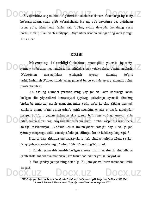 Rivojlanishda eng muhimi t о ’g‘risini tan olish hisoblanadi. Odamlarga iqtisodiy
k о ’rsatgichlarni   soxta   qilib   k о ’rsatishdan,   biz   eng   z о ’r   davlatmiz   deb   aytishdan
osoni   y о ’q,   lekin   hozir   davlat   xato   b о ’lsa,   ayting   deyapdi,   davlatning   egasi
b о ’lmish xalq bilan hisoblashilyapdi.  Siyosatchi sifatida erishgan eng katta yutug‘i
shu aslida 1
KIRISH
Mavzuning   dolzarbligi :O’zbekiston   mustaqillik   yillarida   iqtisodiy,
ijtimoiy va boshqa muammolarni hal qilishda siysiy yetakchilarni o’rnini aniqlash.
O’zbekiston   mustaqillikka   erishgach   siyosiy   elitaning   to’g’ri
tashkillashtirish.O’zbekistonda  yangi jamiyat  barpo etishda siysoy  elitaning rolini
mustahkamlash.
XX   asrning   ikkinchi   yarmida   keng   yoyilgan   va   katta   bahslarga   sabab
bo‘lgan   elita   plyuralizmi   konsepsiyasi   quyidagi   qoidalarga   tayanadi:   elitaning
birdan-bir   imtiyozli   guruh   ekanligini   inkor   etish,   ya’ni   ko‘plab   elitalar   mavjud;
elitalarni   omma   ta’siri   ostida   ushlab   turish   mumkin;   elitalar   o‘rtasida   raqobatlar
mavjud   bo‘lib,   u   yagona   hukmron   elita   guruhi   bo‘lishiga   yo‘l   qo‘ymaydi;   elita
bilan omma o‘rtasidagi  farqlanishlar  nisbatan  shartli  bo‘lib, ko‘pincha ular  uncha
ko‘zga   tashlanmaydi.   Liderlik   uchun   imkoniyatlar   nafaqat   boylik   va   yuqori
ijtimoiy maqomga, balki shaxsiy sifatlarga, bilimga, faollik kabilarga bog‘liqdir 2
.
Hozirgi   davr   elitasiga   oid   nazariyalarni   turli   olimlar   turlicha   talqin   etsalar-
da, quyidagi masalalardagi o‘xshashliklar o‘zaro bog‘lab turadi:
1.   Elitalar   jamiyatda   amalda   bo‘lgan   siyosiy   tuzum   yaratuvchi   sharoitlarga
qarab shakllanadilar va mohiyatan shu tuzum faoliyatini yo‘lga qo‘yadilar.
2.   Har   qanday   jamiyatning   elitarligi.   Bu   jamiyat   va   inson   tabiatidan   kelib
chiqadi.
1
 SH.Mirziyoyev. Erkin va Faravon demokratik O’zbekiston davlatinin birgalikda quramiz.Toshkent.2021.68-b
2
  Алиев.Б Бобоев.А Политология Уқув қўлланма-Тошкент нашириёти 2007
3