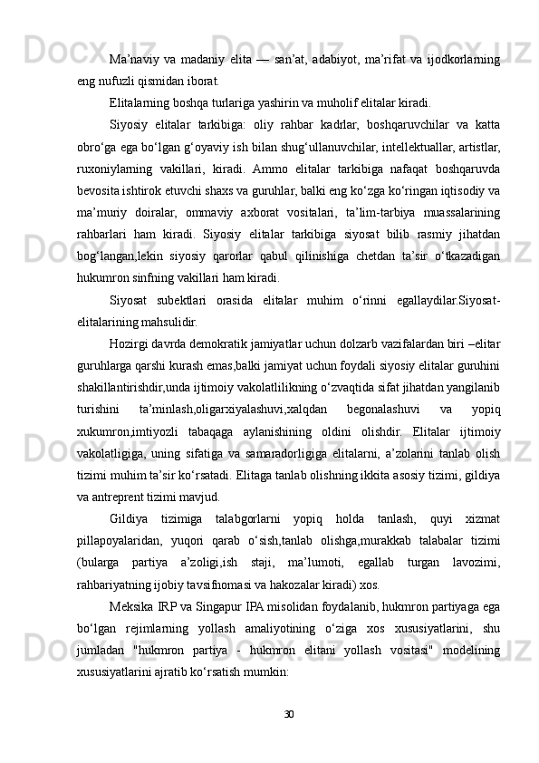 Ma’naviy   va   madaniy   elita   —   san’at,   adabiyot,   ma’rifat   va   ijodkorlarning
eng nufuzli qismidan iborat.
Elitalarning boshqa turlariga yashirin va muholif elitalar kiradi.
Siyosiy   elitalar   tarkibiga:   oliy   rahbar   kadrlar,   boshqaruvchilar   va   katta
obro‘ga ega bo‘lgan g‘oyaviy ish bilan shug‘ullanuvchilar, intellektuallar, artistlar,
ruxoniylarning   vakillari,   kiradi.   Ammo   elitalar   tarkibiga   nafaqat   boshqaruvda
bevosita ishtirok etuvchi shaxs va guruhlar, balki eng ko‘zga ko‘ringan iqtisodiy va
ma’muriy   doiralar,   ommaviy   axborat   vositalari,   ta’lim-tarbiya   muassalarining
rahbarlari   ham   kiradi.   Siyosiy   elitalar   tarkibiga   siyosat   bilib   rasmiy   jihatdan
bog‘langan,lekin   siyosiy   qarorlar   qabul   qilinishiga   chetdan   ta’sir   o‘tkazadigan
hukumron sinfning vakillari ham kiradi.
Siyosat   subektlari   orasida   elitalar   muhim   o‘rinni   egallaydilar.Siyosat-
elitalarining mahsulidir.
Hozirgi davrda demokratik jamiyatlar uchun dolzarb vazifalardan biri –elitar
guruhlarga qarshi kurash emas,balki jamiyat uchun foydali siyosiy elitalar guruhini
shakillantirishdir,unda ijtimoiy vakolatlilikning o‘zvaqtida sifat jihatdan yangilanib
turishini   ta’minlash,oligarxiyalashuvi,xalqdan   begonalashuvi   va   yopiq
xukumron,imtiyozli   tabaqaga   aylanishining   oldini   olishdir.   Elitalar   ijtimoiy
vakolatligiga,   uning   sifatiga   va   samaradorligiga   elitalarni,   a’zolarini   tanlab   olish
tizimi muhim ta’sir ko‘rsatadi. Elitaga tanlab olishning ikkita asosiy tizimi, gildiya
va antreprent tizimi mavjud.
Gildiya   tizimiga   talabgorlarni   yopiq   holda   tanlash,   quyi   xizmat
pillapoyalaridan,   yuqori   qarab   o‘sish,tanlab   olishga,murakkab   talabalar   tizimi
(bularga   partiya   a’zoligi,ish   staji,   ma’lumoti,   egallab   turgan   lavozimi,
rahbariyatning ijobiy tavsifnomasi va hakozalar kiradi) xos.
Meksika IRP va Singapur IPA misolidan foydalanib, hukmron partiyaga ega
bo‘lgan   rejimlarning   yollash   amaliyotining   o‘ziga   xos   xususiyatlarini,   shu
jumladan   "hukmron   partiya   -   hukmron   elitani   yollash   vositasi"   modelining
xususiyatlarini ajratib ko‘rsatish mumkin:
30