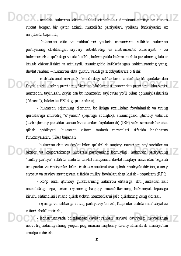 -   amalda   hukmron   elitani   tashkil   etuvchi   bir   dominant   partiya   va   tuzum
ruxsat   bergan   bir   qator   tizimli   muxolifat   partiyalari,   yollash   funksiyasini   oz
miqdorda bajaradi;
-   hukmron   elita   va   rahbarlarni   yollash   mexanizmi   sifatida   hukmron
partiyaning   cheklangan   siyosiy   subektivligi   va   instrumental   xususiyati   -   bu
hukmron elita qo‘lidagi vosita bo‘lib, hokimiyatda hukmron elita guruhining takror
ishlab   chiqarilishini   ta’minlaydi,   shuningdek   kafolatlangan   hokimiyatning   yangi
davlat rahbari – hukmron elita guruhi vakiliga ziddiyatlarsiz o‘tishi;
-   institutsional   meros   ko‘rinishidagi   rahbarlarni   tanlash   tartib-qoidalaridan
foydalanish - sobiq prezident, Vazirlar Mahkamasi tomonidan prezidentlikka vorisi
nomzodni tayinlash, keyin esa bu nomzodni saylovlar yo‘li bilan qonuniylashtirish
("deaso"); Meksika PRIdagi protsedura);
-   hukmron   rejimning   elementi   bo‘lishga   rozilikdan   foydalanish   va   uning
qoidalariga   muvofiq   "o‘ynash"   (rejimga   sodiqlik),   shuningdek,   ijtimoiy   vakillik
(turli ijtimoiy guruhlar uchun kvotalardan foydalanish) (IRP) yoki samarali harakat
qilish   qobiliyati.   hukmron   elitani   tanlash   mezonlari   sifatida   boshqaruv
funktsiyalarini (IPA) bajarish.
- hukmron elita va davlat bilan qo‘shilish nuqtayi nazaridan saylovchilar va
biznes   va   korporatizmga   nisbatan   partiyaning   homiyligi,   hukmron   partiyaning
"milliy partiya" sifatida alohida davlat maqomini davlat nuqtayi nazaridan tegishli
imtiyozlar va imtiyozlar bilan institutsionalizatsiya qilish. moliyalashtirish, asosiy
siyosiy va saylov strategiyasi sifatida milliy foydalanishga kirish - populizm (RPI);
-   ko‘p   sonli   ijtimoiy   guruhlarning   hukmron   elitasiga,   shu   jumladan   zaif
muxolifatga   ega,   lekin   rejimning   haqiqiy   muxoliflarining   hokimiyat   tepasiga
kirishi ehtimolini istisno qilish uchun nomzodlarni jalb qilishning keng doirasi;
- rejimga va rahbarga sodiq, partiyaviy bir xil, fuqarolar oldida mas’uliyatsiz
elitani shakllantirish;
-   konstitutsiyada   belgilangan   davlat   rahbari   saylovi   davriyligi   meyorlariga
muvofiq hokimiyatning yuqori pog‘onasini majburiy davriy almashish amaliyotini
amalga oshirish.
31 