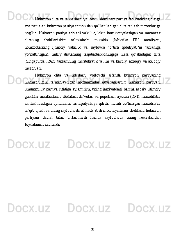 Hukmron elita va rahbarlarni yollovchi dominant partiya faoliyatining o‘ziga
xos natijalari hukmron partiya tomonidan qo‘llaniladigan elita tanlash mezonlariga
bog‘liq.  Hukmron  partiya   adolatli   vakillik,  lekin  korruptsiyalashgan   va  samarasiz
elitaning   shakllanishini   ta’minlashi   mumkin   (Meksika   PRI   amaliyoti,
nomzodlarning   ijtimoiy   vakillik   va   saylovda   "o‘tish   qobiliyati"ni   tanlashga
yo‘naltirilgan),   milliy   davlatning   raqobatbardoshligiga   hissa   qo‘shadigan   elita
(Singapurda   IPAni   tanlashning   meritokratik   ta’lim   va   kasbiy,   axloqiy   va   axloqiy
mezonlari.
Hukmron   elita   va   liderlarni   yollovchi   sifatida   hukmron   partiyaning
hukmronligini   ta’minlaydigan   mexanizmlar   quyidagilardir:   hukmron   partiyani
umummilliy   partiya   sifatiga   aylantirish,   uning   jamiyatdagi   barcha   asosiy   ijtimoiy
guruhlar manfaatlarini ifodalash da’volari va populizm siyosati (RPI), muxolifatni
zaiflashtiradigan   qonunlarni   manipulyatsiya   qilish,   tizimli   bo‘lmagan   muxolifatni
ta’qib qilish va uning saylovlarda ishtirok etish imkoniyatlarini cheklash, hukmron
partiyani   davlat   bilan   birlashtirish   hamda   saylovlarda   uning   resurslaridan
foydalanish kabilardir.
32 