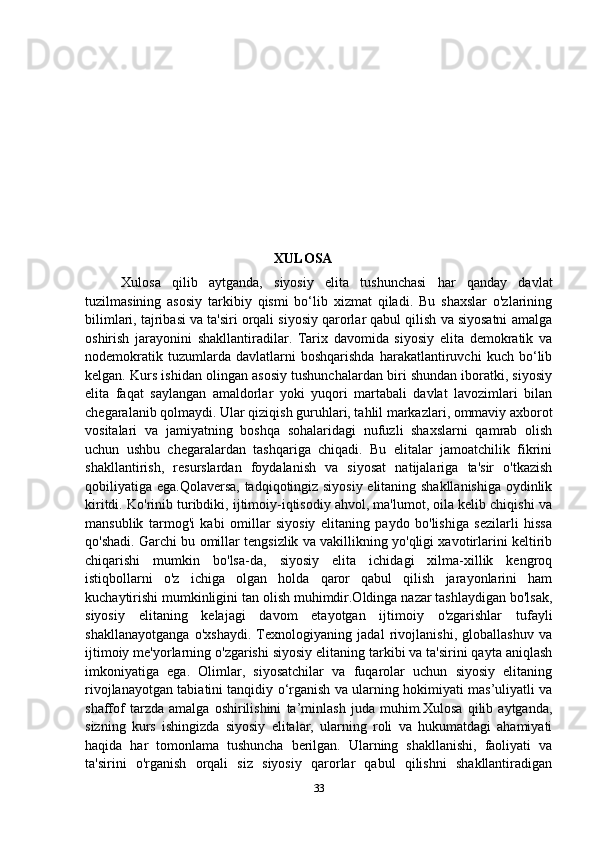                                                       XULOSA
Xulosa   qilib   aytganda,   siyosiy   elita   tushunchasi   har   qanday   davlat
tuzilmasining   asosiy   tarkibiy   qismi   bo‘lib   xizmat   qiladi.   Bu   shaxslar   o'zlarining
bilimlari, tajribasi va ta'siri orqali siyosiy qarorlar qabul qilish va siyosatni amalga
oshirish   jarayonini   shakllantiradilar.   Tarix   davomida   siyosiy   elita   demokratik   va
nodemokratik   tuzumlarda   davlatlarni   boshqarishda   harakatlantiruvchi   kuch   bo‘lib
kelgan. Kurs ishidan olingan asosiy tushunchalardan biri shundan iboratki, siyosiy
elita   faqat   saylangan   amaldorlar   yoki   yuqori   martabali   davlat   lavozimlari   bilan
chegaralanib qolmaydi. Ular qiziqish guruhlari, tahlil markazlari, ommaviy axborot
vositalari   va   jamiyatning   boshqa   sohalaridagi   nufuzli   shaxslarni   qamrab   olish
uchun   ushbu   chegaralardan   tashqariga   chiqadi.   Bu   elitalar   jamoatchilik   fikrini
shakllantirish,   resurslardan   foydalanish   va   siyosat   natijalariga   ta'sir   o'tkazish
qobiliyatiga ega.Qolaversa, tadqiqotingiz siyosiy elitaning shakllanishiga  oydinlik
kiritdi. Ko'rinib turibdiki, ijtimoiy-iqtisodiy ahvol, ma'lumot, oila kelib chiqishi va
mansublik   tarmog'i   kabi   omillar   siyosiy   elitaning   paydo   bo'lishiga   sezilarli   hissa
qo'shadi. Garchi bu omillar tengsizlik va vakillikning yo'qligi xavotirlarini keltirib
chiqarishi   mumkin   bo'lsa-da,   siyosiy   elita   ichidagi   xilma-xillik   kengroq
istiqbollarni   o'z   ichiga   olgan   holda   qaror   qabul   qilish   jarayonlarini   ham
kuchaytirishi mumkinligini tan olish muhimdir.Oldinga nazar tashlaydigan bo'lsak,
siyosiy   elitaning   kelajagi   davom   etayotgan   ijtimoiy   o'zgarishlar   tufayli
shakllanayotganga   o'xshaydi.   Texnologiyaning   jadal   rivojlanishi,   globallashuv   va
ijtimoiy me'yorlarning o'zgarishi siyosiy elitaning tarkibi va ta'sirini qayta aniqlash
imkoniyatiga   ega.   Olimlar,   siyosatchilar   va   fuqarolar   uchun   siyosiy   elitaning
rivojlanayotgan tabiatini tanqidiy o‘rganish va ularning hokimiyati mas’uliyatli va
shaffof   tarzda   amalga   oshirilishini   ta’minlash   juda   muhim.Xulosa   qilib   aytganda,
sizning   kurs   ishingizda   siyosiy   elitalar,   ularning   roli   va   hukumatdagi   ahamiyati
haqida   har   tomonlama   tushuncha   berilgan.   Ularning   shakllanishi,   faoliyati   va
ta'sirini   o'rganish   orqali   siz   siyosiy   qarorlar   qabul   qilishni   shakllantiradigan
33 