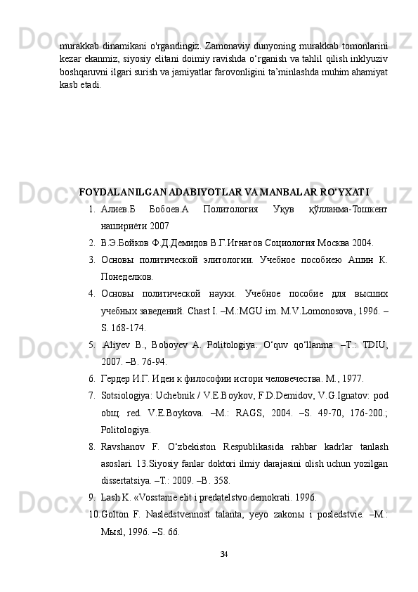 murakkab   dinamikani   o'rgandingiz.   Zamonaviy   dunyoning   murakkab   tomonlarini
kezar ekanmiz, siyosiy elitani doimiy ravishda o‘rganish va tahlil qilish inklyuziv
boshqaruvni ilgari surish va jamiyatlar farovonligini ta’minlashda muhim ahamiyat
kasb etadi.
FOYDALANILGAN ADABIYOTLAR VA MANBALAR RO’YXATI
1. Алиев.Б   Бобоев.А   Политология   Уқув   қўлланма-Тошкент
нашириёти 2007
2. В.Э.Бойков Ф.Д.Демидов В.Г.Игнатов Социология Москва 2004.
3. Основы   политической   элитологии.   Учебное   пособиею   Ашин   К.
Понеделков.
4. Основы   политической   науки.   Учебное   пособие   для   высших
учебных заведений. Chast I. –M.:MGU im. M.V.Lomonosova, 1996. –
S. 168-174 .
5. .Aliyev   B.,   Boboyev   A.   Politologiya.   O‘quv   qo‘llanma.   –T.:   TDIU,
2007. –B. 76-94.
6. Гердер И.Г. Идеи к философии истори человечества.  M., 1977.
7. Sotsiologiya: Uchebnik / V.E.Boykov, F.D.Demidov, V.G.Ignatov: pod
ob щ .   red.   V.E.Boykova.   –M.:   RAGS,   2004.   –S.   49-70,   176-200.;
Politologiya. 
8. Ravshanov   F.   O‘zbekiston   Respublikasida   rahbar   kadrlar   tanlash
asoslari. 13.Siyosiy fanlar doktori ilmiy darajasini olish uchun yozilgan
dissertatsiya. –T.: 2009. –B. 358.
9. Lash K. «Vosstanie elit i predatelstvo demokrati. 1996.
10. Golton   F.   Nasledstvennost   talanta,   yeyo   zakon ы   i   posledstvie.   –M.:
M ы sl, 1996. –S. 66. 
34 