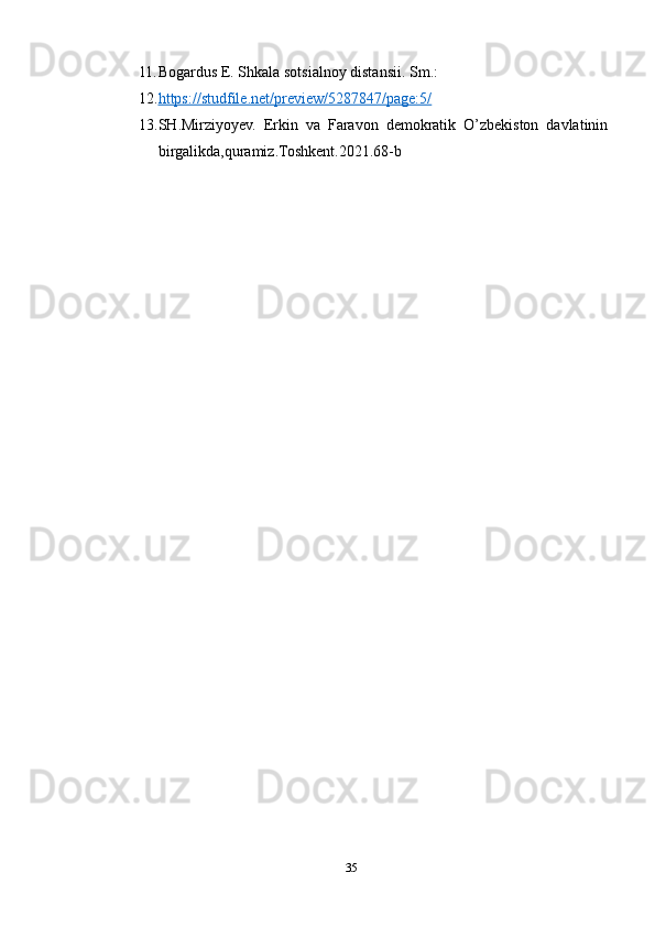 11. Bogardus E. Shkala sotsialnoy distansii.  Sm.:
12. https://studfile.net/preview/5287847/page:5/   
13. SH.Mirziyoyev.   Erkin   va   Faravon   demokratik   O’zbekiston   davlatinin
birgalikda,quramiz.Toshkent.2021.68-b
35 