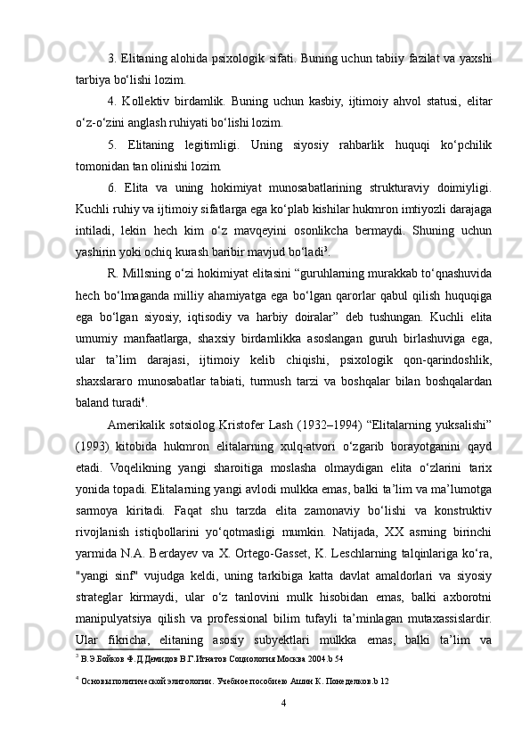 3. Elitaning alohida psixologik sifati. Buning uchun tabiiy fazilat va yaxshi
tarbiya bo‘lishi lozim.
4.   Kollektiv   birdamlik.   Buning   uchun   kasbiy,   ijtimoiy   ahvol   statusi,   elitar
o‘z-o‘zini anglash ruhiyati bo‘lishi lozim.
5.   Elitaning   legitimligi.   Uning   siyosiy   rahbarlik   huquqi   ko‘pchilik
tomonidan tan olinishi lozim.
6.   Elita   va   uning   hokimiyat   munosabatlarining   strukturaviy   doimiyligi.
Kuchli ruhiy va ijtimoiy sifatlarga ega ko‘plab kishilar hukmron imtiyozli darajaga
intiladi,   lekin   hech   kim   o‘z   mavqeyini   osonlikcha   bermaydi.   Shuning   uchun
yashirin yoki ochiq kurash baribir mavjud bo‘ladi 3
.
R. Millsning o‘zi hokimiyat elitasini “guruhlarning murakkab to‘qnashuvida
hech   bo‘lmaganda   milliy   ahamiyatga   ega   bo‘lgan   qarorlar   qabul   qilish   huquqiga
ega   bo‘lgan   siyosiy,   iqtisodiy   va   harbiy   doiralar”   deb   tushungan.   Kuchli   elita
umumiy   manfaatlarga,   shaxsiy   birdamlikka   asoslangan   guruh   birlashuviga   ega,
ular   ta’lim   darajasi,   ijtimoiy   kelib   chiqishi,   psixologik   qon-qarindoshlik,
shaxslararo   munosabatlar   tabiati,   turmush   tarzi   va   boshqalar   bilan   boshqalardan
baland turadi 4
.
Amerikalik   sotsiolog   Kristofer   Lash   (1932–1994)   “Elitalarning   yuksalishi”
(1993)   kitobida   hukmron   elitalarning   xulq-atvori   o‘zgarib   borayotganini   qayd
etadi.   Voqelikning   yangi   sharoitiga   moslasha   olmaydigan   elita   o‘zlarini   tarix
yonida topadi. Elitalarning yangi avlodi mulkka emas, balki ta’lim va ma’lumotga
sarmoya   kiritadi.   Faqat   shu   tarzda   elita   zamonaviy   bo‘lishi   va   konstruktiv
rivojlanish   istiqbollarini   yo‘qotmasligi   mumkin.   Natijada,   XX   asrning   birinchi
yarmida   N.A.   Berdayev   va   X.   Ortego-Gasset,   K.   Leschlarning   talqinlariga   ko‘ra,
"yangi   sinf"   vujudga   keldi,   uning   tarkibiga   katta   davlat   amaldorlari   va   siyosiy
strateglar   kirmaydi,   ular   o‘z   tanlovini   mulk   hisobidan   emas,   balki   axborotni
manipulyatsiya   qilish   va   professional   bilim   tufayli   ta’minlagan   mutaxassislardir.
Ular   fikricha,   elitaning   asosiy   subyektlari   mulkka   emas,   balki   ta’lim   va
3
  В.Э.Бойков Ф.Д.Демидов В.Г.Игнатов Социология Москва 2004. b  54 
4
  Основы политической элитологии. Учебное пособиею Ашин К. Понеделков. b  12
4 