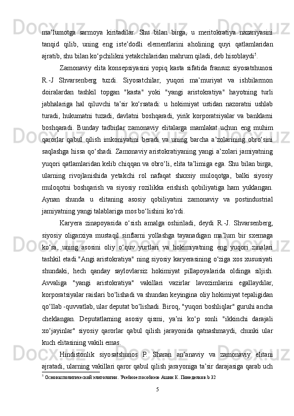 ma’lumotga   sarmoya   kiritadilar.   Shu   bilan   birga,   u   meritokratiya   nazariyasini
tanqid   qilib,   uning   eng   iste’dodli   elementlarini   aholining   quyi   qatlamlaridan
ajratib, shu bilan ko‘pchilikni yetakchilaridan mahrum qiladi, deb hisoblaydi 5
.
Zamonaviy   elita   konsepsiyasini   yopiq   kasta   sifatida   fransuz   siyosatshunosi
R.-J   Shvarsenberg   tuzdi.   Siyosatchilar,   yuqori   ma’muriyat   va   ishbilarmon
doiralardan   tashkil   topgan   "kasta"   yoki   "yangi   aristokratiya"   hayotning   turli
jabhalariga   hal   qiluvchi   ta’sir   ko‘rsatadi:   u   hokimiyat   ustidan   nazoratni   ushlab
turadi,   hukumatni   tuzadi,   davlatni   boshqaradi,   yirik   korporatsiyalar   va   banklarni
boshqaradi.   Bunday   tadbirlar   zamonaviy   elitalarga   mamlakat   uchun   eng   muhim
qarorlar   qabul   qilish   imkoniyatini   beradi   va   uning   barcha   a’zolarining   obro‘sini
saqlashga hissa qo‘shadi. Zamonaviy aristokratiyaning yangi  a’zolari  jamiyatning
yuqori qatlamlaridan kelib chiqqan va obro‘li, elita ta’limiga ega. Shu bilan birga,
ularning   rivojlanishida   yetakchi   rol   nafaqat   shaxsiy   muloqotga,   balki   siyosiy
muloqotni   boshqarish   va   siyosiy   rozilikka   erishish   qobiliyatiga   ham   yuklangan.
Aynan   shunda   u   elitaning   asosiy   qobiliyatini   zamonaviy   va   postindustrial
jamiyatning yangi talablariga mos bo‘lishini ko‘rdi.
Karyera   zinapoyasida   o‘sish   amalga   oshiriladi,   deydi   R.-J.   Shvarsenberg,
siyosiy   oligarxiya   mustaqil   sinflarni   yollashga   tayanadigan   ma’lum   bir   sxemaga
ko‘ra,   uning   asosini   oliy   o‘quv   yurtlari   va   hokimiyatning   eng   yuqori   zinalari
tashkil etadi."Angi aristokratiya" ning siyosiy karyerasining o‘ziga xos xususiyati
shundaki,   hech   qanday   saylovlarsiz   hokimiyat   pillapoyalarida   oldinga   siljish.
Avvaliga   "yangi   aristokratiya"   vakillari   vazirlar   lavozimlarini   egallaydilar,
korporatsiyalar raislari bo‘lishadi va shundan keyingina oliy hokimiyat tepaligidan
qo‘llab -quvvatlab, ular deputat bo‘lishadi. Biroq, "yuqori boshliqlar" guruhi ancha
cheklangan.   Deputatlarning   asosiy   qismi,   ya’ni   ko‘p   sonli   "ikkinchi   darajali
xo‘jayinlar"   siyosiy   qarorlar   qabul   qilish   jarayonida   qatnashmaydi,   chunki   ular
kuch elitasining vakili emas.
Hindistonlik   siyosatshunos   P.   Sharan   an’anaviy   va   zamonaviy   elitani
ajratadi, ularning vakillari qaror qabul qilish jarayoniga ta’sir darajasiga qarab uch
5
  Основы политической элитологии. Учебное пособиею Ашин К. Понеделков. b  32
5 