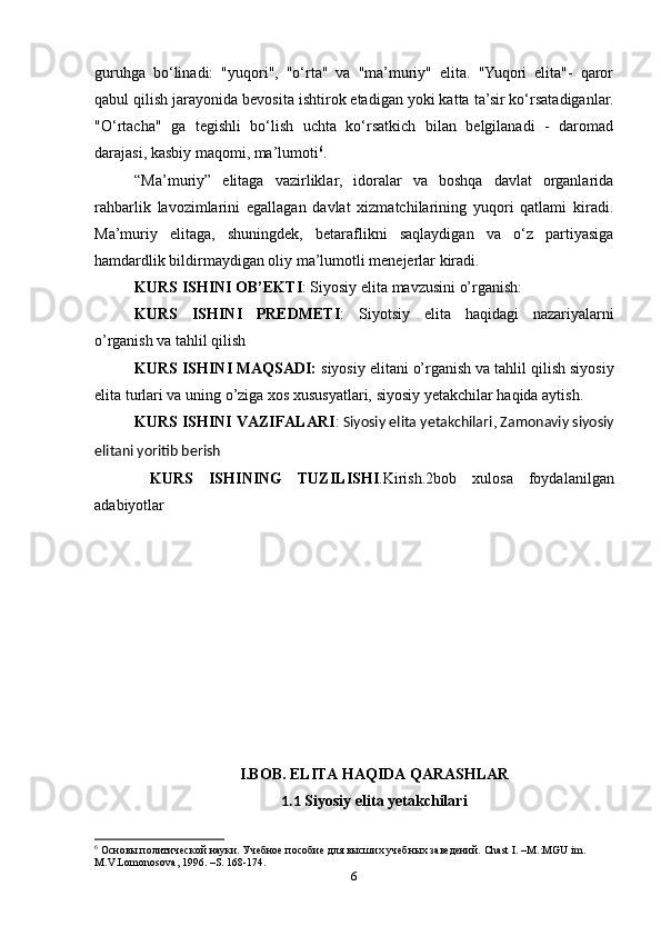 guruhga   bo‘linadi:   "yuqori",   "o‘rta"   va   "ma’muriy"   elita.   "Yuqori   elita"-   qaror
qabul qilish jarayonida bevosita ishtirok etadigan yoki katta ta’sir ko‘rsatadiganlar.
"O‘rtacha"   ga   tegishli   bo‘lish   uchta   ko‘rsatkich   bilan   belgilanadi   -   daromad
darajasi, kasbiy maqomi, ma’lumoti 6
.
“Ma’muriy”   elitaga   vazirliklar,   idoralar   va   boshqa   davlat   organlarida
rahbarlik   lavozimlarini   egallagan   davlat   xizmatchilarining   yuqori   qatlami   kiradi.
Ma’muriy   elitaga,   shuningdek,   betaraflikni   saqlaydigan   va   o‘z   partiyasiga
hamdardlik bildirmaydigan oliy ma’lumotli menejerlar kiradi.
KURS ISHINI OB’EKTI : Siyosiy elita mavzusini o’rganish:
KURS   ISHINI   PREDMETI :   Siyotsiy   elita   haqidagi   nazariyalarni
o’rganish va tahlil qilish
KURS ISHINI MAQSADI:  siyosiy elitani o’rganish va tahlil qilish siyosiy
elita turlari va uning o’ziga xos xususyatlari, siyosiy yetakchilar haqida aytish.
KURS ISHINI VAZIFALARI :  Siyosiy elita yetakchilari ,  Zamonaviy siyosiy
elitani yoritib berish
  KURS   ISHINING   TUZILISHI .Kirish.2bob   xulosa   foydalanilgan
adabiyotlar
I.BOB. ELITA HAQIDA QARASHLAR
1.1 Siyosiy elita yetakchilari
6
 Основы политической науки. Учебное пособие для высших учебных заведений.  Chast   I . – M .: MGU   im . 
M . V . Lomonosova , 1996. – S . 168-174.
6 