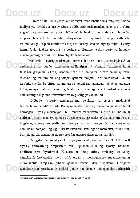 Hukmron elita - bu siyosiy va hokimiyat munosabatlarining subyekti sifatida
faoliyat   yurituvchi   boshqaruv   elitasi   bo‘lib,   unda  turli   manfaatlar,   ong,  o‘z-o‘zini
anglash,   siyosiy,   ma’muriy   va   intellektual   faoliyat   uchun   iroda   va   qobiliyatlar
mujassamlanadi. Hukmron elita mutlaq  o‘zgarishsiz qolmaydi, uning shakllanishi
va   faoliyatiga   ko‘plab   omillar   ta’sir   qiladi:   tarixiy   davr   va   siyosiy   rejim,   siyosiy
tizim,   davlat   kadrlar   siyosati   va   boshqalar.   Hukmron   elita   siyosiy   va   huquqiy
madaniyatning ham subekti, ham obyekti hisoblanadi.
Ma’lumki,   “siyosiy   madaniyat”   atamasi   birinchi   marta   nemis   faylasufi   va
pedagogi   I.   G.   Gerder   tomonidan   qo‘llanilgan.   U   o‘zining   "Insoniyat   tarixi
falsafasi   g‘oyalari"   (1784)   asarida   “har   bir   jamiyatda   o‘zaro   ta’sir   qiluvchi
kuchlarning   ma’lum   bir   eng   yuqori   qatlami   mavjud”,   deb   ta’kidlaydi.   Va   bu
tartibsiz   kuchlar   bir-biriga   qarama-qarshi   qoidalarga,   amaldagi   tabiat   qonunlariga
ko‘ra,   muayan   xato   qilmaguncha,   bir-birini   cheklamaguncha   kurashadi   -   shunda
harakatning o‘ziga xos muvozanati va uyg‘unligi paydo bo‘ladi.
I.G.Gerder   “siyosiy   madaniyatning   yetukligi   va   siyosiy   madaniyat
tashuvchilari   haqida”   yozadi.   Biroq   mutafakkir   siyosiy   madaniyatga   ilmiy   ta’rif
bermagan.   Siyosiy   madaniyat   -   bu   umumiy   madaniyatning   bir   qismi   bo‘lib,   u
oqilona, ijtimoiy ahamiyatga ega bo‘lgan siyosiy qarashlar, g‘oyalar, bilim va his-
tuyg‘ular,   siyosiy   subyektlarning   faoliyat   yuritish   jarayonida   xatti-harakatlar
namunalari darajasining yig‘indisi ko‘rsatkichi, shuningdek, mamlakat, millat, sinf,
ijtimoiy guruh, shaxsning siyosiy qiyofasi uning jralmas xususiyatidir 7
.
"Delegativ   demokratiya"   konsepsiyasi   tarafdorlaridan   biri   G.   O’Donnell
siyosiy   tizimlarning   o‘zgarishini   tahlil   qilishda   elitaning   siyosiy   fazilatlari
omilidan   ham   foydalanadi.   Xususan,   u   "uzoq   tarixiy   omillarga   va   yangi
demokratik   hukumatlar   meros   qilib   olgan   ijtimoiy-iqtisodiy   muammolarning
murakkablik   darajasiga   e’tibor   qaratish   zarur",   deb   hisoblaydi.   Delegativ
demokratiyalar   prezidentlik   saylovi   g‘olibi   mamlakatni   xohlaganicha   boshqarish
7
  Гердер И.Г. Идеи к философии истори человечества.  M., 1977. 22-25
7 