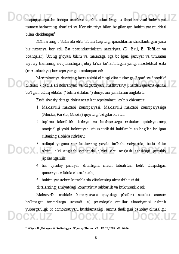 huquqiga   ega   bo‘lishiga   asoslanadi,   shu   bilan   birga   u   faqat   mavjud   hokimiyat
munosabatlarining shartlari va Konstitutsiya bilan belgilangan hokimiyat muddati
bilan cheklangan 8
.
XX asrning o‘rtalarida elita tabiati haqidagi qarashlarini shakllantirgan yana
bir   nazariya   bor   edi.   Bu   postindustrializm   nazariyasi   (D.   Bell,   E.   ToffLer   va
boshqalar).   Uning   g‘oyasi   bilim   va   malakaga   ega   bo‘lgan,   jamiyat   va   umuman
siyosiy   tizimning   rivojlanishiga   ijobiy   ta’sir   ko‘rsatadigan   yangi   intellektual   elita
(meritokratiya) konsepsiyasiga asoslangan edi.
Meritokratiya davrining boshlanishi oldingi elita turlariga ("qon" va "boylik"
elitalari - qabila aristokratiyasi va oligarxiyasi) mafkuraviy jihatdan qarama-qarshi
bo‘lgan, ochiq elitalar ("bilim elitalari") dunyosini yaratishni anglatadi.
Endi siyosiy elitaga doir asosiy konsepsiyalarni ko‘rib chiqamiz:
1. Makiavelli   maktabi   konsepsiyasi.   Makiavelli   maktabi   konsepsiyasiga
(Moska, Pareto, Mixels) quyidagi belgilar xosdir:
2. tug‘ma   talantlilik,   tarbiya   va   boshqaruvga   nisbatan   qobiliyatining
mavjudligi   yoki   hokimiyat   uchun   intilishi   kabilar   bilan   bog‘liq   bo‘lgan
elitaning alohida sifatlari;
3. nafaqat   yagona   manfaatlarning   paydo   bo‘lishi   natijasida,   balki   elitar
o‘zini   o‘zi   anglash   oqibatida   o‘zini   o‘zi   anglash   asosidagi   guruhiy
jipslashganlik;
4. har   qanday   jamiyat   elitarligini   inson   tabiatidan   kelib   chiqadigan
qonuniyat sifatida e’tirof etish;
5. hokimiyat uchun kurashlarda elitalarning almashib turishi;
elitalarning jamiyatdagi konstruktiv rahbarlik va hukmronlik roli.
Makiavelli   maktabi   konsepsiyasi   quyidagi   jihatlari   sababli   asossiz
bo‘lmagan   tanqidlarga   uchradi:   a)   psixologik   omillar   ahamiyatini   oshirib
yuborganligi; b) demokratiyani hushlamasligi, omma faolligini baholay olmasligi;
8
  .Aliyev B., Boboyev A. Politologiya. O‘quv qo‘llanma. –T.: TDIU, 2007. –B. 76-94.
8 