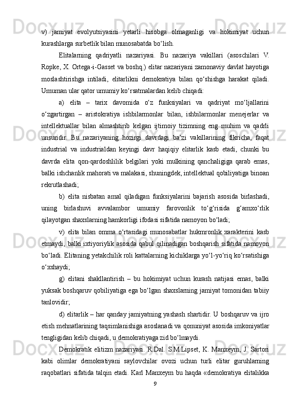 v)   jamiyat   evolyutsiyasini   yetarli   hisobga   olmaganligi   va   hokimiyat   uchun
kurashlarga surbetlik bilan munosabatda bo‘lish.
Elitalarning   qadriyatli   nazariyasi.   Bu   nazariya   vakillari   (asoschilari   V.
Ropke, X. Ortega-i-Gasset va boshq.) elitar nazariyani zamonaviy davlat hayotiga
moslashtirishga   intiladi,   elitarlikni   demokratiya   bilan   qo‘shishga   harakat   qiladi.
Umuman ular qator umumiy ko‘rsatmalardan kelib chiqadi:
a)   elita   –   tarix   davomida   o‘z   funksiyalari   va   qadriyat   mo‘ljallarini
o‘zgartirgan   –   aristokratiya   ishbilarmonlar   bilan,   ishbilarmonlar   menejerlar   va
intellektuallar   bilan   almashtirib   kelgan   ijtimoiy   tizimning   eng   muhim   va   qadrli
unsuridir.   Bu   nazariyaning   hozirgi   davrdagi   ba’zi   vakillarining   fikricha,   faqat
industrial   va   industrialdan   keyingi   davr   haqiqiy   elitarlik   kasb   etadi,   chunki   bu
davrda   elita   qon-qardoshlilik   belgilari   yoki   mulkining   qanchaligiga   qarab   emas,
balki ishchanlik mahorati va malakasi, shuningdek, intellektual qobiliyatiga binoan
rekrutlashadi;
b)   elita   nisbatan   amal   qiladigan   funksiyalarini   bajarish   asosida   birlashadi,
uning   birlashuvi   avvalambor   umumiy   farovonlik   to‘g‘risida   g‘amxo‘rlik
qilayotgan shaxslarning hamkorligi ifodasi sifatida namoyon bo‘ladi;
v)   elita   bilan   omma   o‘rtasidagi   munosabatlar   hukmronlik   xarakterini   kasb
etmaydi, balki  ixtiyoriylik asosida qabul  qilinadigan boshqarish sifatida namoyon
bo‘ladi. Elitaning yetakchilik roli kattalarning kichiklarga yo‘l-yo‘riq ko‘rsatishiga
o‘xshaydi;
g)   elitani   shakllantirish   –   bu   hokimiyat   uchun   kurash   natijasi   emas,   balki
yuksak boshqaruv qobiliyatiga ega bo‘lgan shaxslarning jamiyat tomonidan tabiiy
tanlovidir;
d) elitarlik – har qanday jamiyatning yashash shartidir. U boshqaruv va ijro
etish mehnatlarining taqsimlanishiga asoslanadi va qonuniyat asosida imkoniyatlar
tengligidan kelib chiqadi, u demokratiyaga zid bo‘lmaydi.
Demokratik   elitizm   nazariyasi.   R.Dal.   S.M.Lipset,   K.   Manxeym,   J.   Sartori
kabi   olimlar   demokratiyani   saylovchilar   ovozi   uchun   turli   elitar   guruhlarning
raqobatlari  sifatida  talqin  etadi.  Karl  Manxeym   bu  haqda  «demokratiya  elitalikka
9 