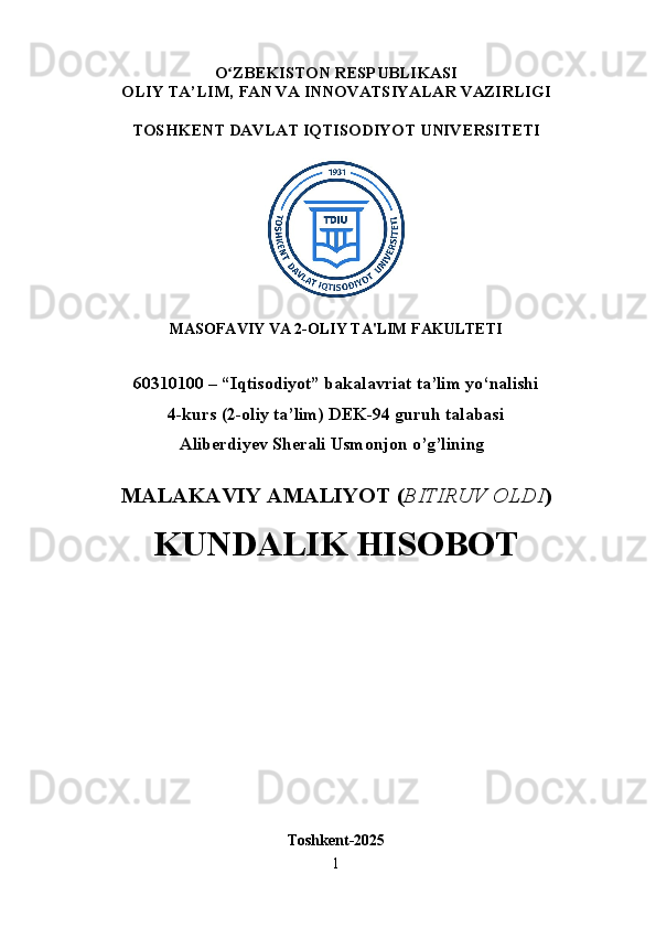 O ʻ ZBEKISTON RESPUBLIKASI
OLIY TA’LIM,  FAN VA INNOVATSIYALAR  VAZIRLIGI
TOSHKENT  DAVLAT IQTISODIYOT UNIVERSITETI
MASOFAVIY VA 2-OLIY TA'LIM FAKULTETI
60310100 – “Iqtisodiyot” bakalavriat ta’lim yo‘nalishi
4-kurs (2-oliy ta’lim) DEK-94 guruh talabasi 
Aliberdiyev Sherali Usmonjon o’g’lining
MALAKAVIY AMALIYOT  ( BITIRUV OLDI ) 
KUNDALIK HISOBOT
Toshkent - 2025
1 