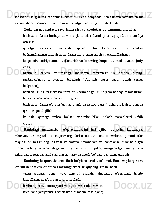 faoliyatini   to‘g‘ri   rag‘batlantirish   tizimini   ishlab   chiqishda,   bank   uchun   tavakkalchilik
va foydalilik o‘rtasidagi maqbul muvozanatga erishishga intilishi kerak.
Xodimlarni baholash, rivojlantirish va mukofotlar bo’limsi ning vazifalari:
- bank xodimlarini boshqarish va rivojlantirish sohasidagi asosiy qoidalarni amalga
oshirish;
- qo'yilgan   vazifalarni   samarali   bajarish   uchun   bank   va   uning   tarkibiy
bo'linmalarining sanoqli xodimlarini monitoring qilish va optimallashtirish;
- korporativ   qadriyatlarni   rivojlantirish   va   bankning   korporativ   madaniyatini   joriy
etish;
- bankning   barcha   xodimlariga   individual   ustamalar   va   boshqa   turdagi
rag'batlantirish   to'lovlarini   belgilash   to'g'risida   qaror   qabul   qilish   (zarur
bo'lganda);
- bank va  uning  tarkibiy  bo'linmalari   xodimlariga  ish  haqi  va  boshqa  to'lov  turlari
bo'yicha ustamalar shkalasini belgilash;
- bank xodimlarini o'qitish (qatnab o'qish va kechki o'qish) uchun to'lash to'g'risida
qarorlar qabul qilish;
- kollegial   qarorga   muhtoj   bo'lgan   xodimlar   bilan   ishlash   masalalarini   ko'rib
chiqish.
Bankdagi   manfaatlar   to'qnashuvlarini   hal   qilish   bo'yicha   komissiya.
Aktsiyadorlar, mijozlar, boshqaruv organlari a'zolari va bank xodimlarining manfaatlar
to'qnashuvi   to'g'risidagi   og'zaki   va   yozma   bayonotlari   va   da'volarini   hisobga   olgan
holda nizolar yuzaga kelishiga yo'l qo'ymaslik, shuningdek, yuzaga kelgan yoki yuzaga
keladigan nizoni bartaraf etadigan qonuniy va asosli bo'lgan, yechimni qidirish.
Bankning korporativ kreditlash bo'yicha kredit bo’limsi.  Bankning korporativ
kreditlash bo'yicha kredit bo’limsining vazifalari quyidagilardan iborat:
- yangi   ssudalar   berish   yoki   mavjud   ssudalar   shartlarini   o'zgartirish   tartib-
taomillarini ko'rib chiqish va tasdiqlash;
- bankning kredit strategiyasi va siyosatini shakllantirish;
- kreditlash jarayonining tashkiliy tuzilmasini tasdiqlash;
10 