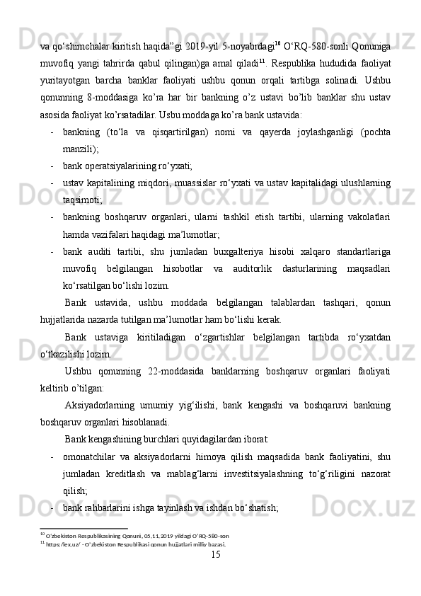 va qo‘shimchalar kiritish haqida”gi 2019-yil 5-noyabrdagi 10
  O‘RQ-580-sonli Qonuniga
muvofiq   yangi   tahrirda   qabul   qilingan)ga   amal   qiladi 11
.   Respublika   hududida   faoliyat
yuritayotgan   barcha   banklar   faoliyati   ushbu   qonun   orqali   tartibga   solinadi.   Ushbu
qonunning   8-moddasiga   ko’ra   har   bir   bankning   o’z   ustavi   bo’lib   banklar   shu   ustav
asosida faoliyat ko’rsatadilar. Usbu moddaga ko’ra bank ustavida:
- bankning   (to‘la   va   qisqartirilgan)   nomi   va   qayerda   joylashganligi   (pochta
manzili);
- bank operatsiyalarining ro‘yxati;
- ustav kapitalining miqdori, muassislar  ro‘yxati va ustav kapitalidagi ulushlarning
taqsimoti;
- bankning   boshqaruv   organlari,   ularni   tashkil   etish   tartibi,   ularning   vakolatlari
hamda vazifalari haqidagi ma’lumotlar;
- bank   auditi   tartibi,   shu   jumladan   buxgalteriya   hisobi   xalqaro   standartlariga
muvofiq   belgilangan   hisobotlar   va   auditorlik   dasturlarining   maqsadlari
ko‘rsatilgan bo‘lishi lozim.
Bank   ustavida,   ushbu   moddada   belgilangan   talablardan   tashqari,   qonun
hujjatlarida nazarda tutilgan ma’lumotlar ham bo‘lishi kerak.
Bank   ustaviga   kiritiladigan   o‘zgartishlar   belgilangan   tartibda   ro‘yxatdan
o‘tkazilishi lozim.
Ushbu   qonunning   22-moddasida   banklarning   boshqaruv   organlari   faoliyati
keltirib o’tilgan:
Aksiyadorlarning   umumiy   yig‘ilishi,   bank   kengashi   va   boshqaruvi   bankning
boshqaruv organlari hisoblanadi. 
Bank kengashining burchlari quyidagilardan iborat:
- omonatchilar   va   aksiyadorlarni   himoya   qilish   maqsadida   bank   faoliyatini,   shu
jumladan   kreditlash   va   mablag‘larni   investitsiyalashning   to‘g‘riligini   nazorat
qilish;
- bank rahbarlarini ishga tayinlash va ishdan bo‘shatish;
10
 O‘zbekiston Respublikasining Qonuni, 05.11.2019 yildagi O‘RQ-580-son
11
 https:/lex.uz/ - O’zbekiston Respublikasi qonun hujjatlari milliy bazasi.
15 