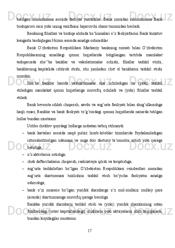 berilgan   ishonchnoma   asosida   faoliyat   yuritadilar.   Bank   nomidan   ishonchnoma   Bank
boshqaruvi raisi yoki uning vazifasini bajaruvchi shaxs tomonidan beriladi.
Bankning filiallari va boshqa alohida bo linmalari o z faoliyatlarini Bank kuzatuvʼ ʼ
kengashi tasdiqlagan Nizom asosida amalga oshiradilar.
Bank   O zbekiston   Respublikasi   Markaziy   bankning   ruxsati   bilan   O zbekiston	
ʼ ʼ
Respublikasining   amaldagi   qonun   hujjatlarida   belgilangan   tartibda   mamlakat
tashqarisida   sho ba   banklar   va   vakolatxonalar   ochishi,   filiallar   tashkil   etishi,	
ʼʼ
banklarning   kapitalida   ishtirok   etishi,   shu   jumladan   chet   el   banklarini   tashkil   etishi
mumkin.
Sho ba   banklar   hamda   vakolatxonalar   ular   ochiladigan   va   (yoki)   tashkil	
ʼ
etiladigan   mamlakat   qonun   hujjatlariga   muvofiq   ochiladi   va   (yoki)   filiallar   tashkil
etiladi.
Bank bevosita ishlab chiqarish, savdo va sug urta faoliyati bilan shug ullanishga	
ʼ ʼ
haqli emas, Banklar va bank faoliyati to g risidagi qonuni hujjatlarida nazarda tutilgan	
ʼ ʼ
hollar bundan mustasno.
Ushbu cheklov quyidagi hollarga nisbatan tatbiq etilmaydi:
– bank   kartalari   asosida   naqd   pulsiz   hisob-kitoblar   tizimlarida   foydalaniladigan
ixtisoslashtirilgan   uskunani   va   unga   doir   dasturiy   ta minotni   sotish   yoki   ijaraga	
ʼ
berishga;
– o z aktivlarini sotishga; 	
ʼ
– chek daftarchalarini chiqarish, realizatsiya qilish va tarqatishga;
– sug urta   tashkilotlari   bo lgan   O zbekiston   Respublikasi   rezidentlari   nomidan	
ʼ ʼ ʼ
sug urta   shartnomasi   tuzilishini   tashkil   etish   bo yicha   faoliyatni   amalga
ʼ ʼ
oshirishga;
– bank   o zi   muassis   bo lgan   yuridik   shaxslarga   o z   mol-mulkini   mulkiy   ijara	
ʼ ʼ ʼ
(arenda) shartnomasiga muvofiq ijaraga berishga.
Bankka   yuridik   shaxslarni   tashkil   etish   va   (yoki)   yuridik   shaxslarning   ustan
fondlaridagi (ustav kapitallaridagi) ulushlarni yoki aktsiyalarni olish taqiqlanadi,
bundan kuyidagilar mustasno:
17 