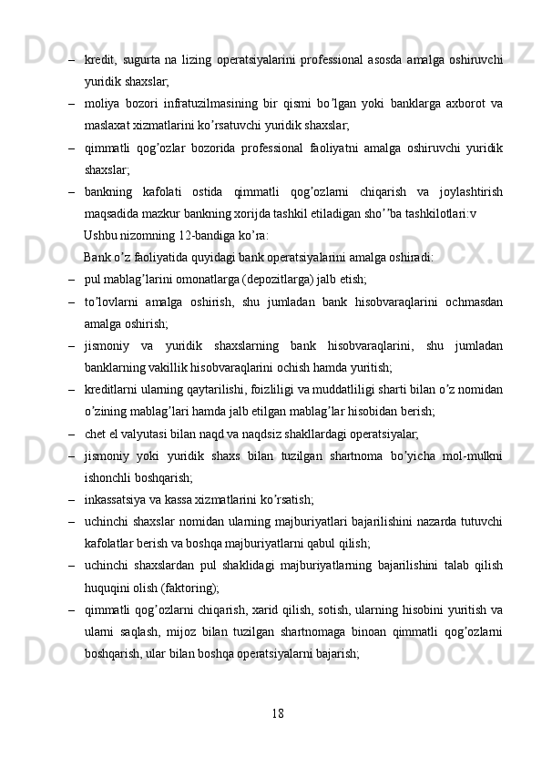 – kredit,   sugurta   na   lizing   operatsiyalarini   professional   asosda   amalga   oshiruvchi
yuridik shaxslar;
– moliya   bozori   infratuzilmasining   bir   qismi   bo lgan   yoki   banklarga   axborot   vaʼ
maslaxat xizmatlarini ko rsatuvchi yuridik shaxslar;	
ʼ
– qimmatli   qog ozlar   bozorida   professional   faoliyatni   amalga   oshiruvchi   yuridik	
ʼ
shaxslar;
– bankning   kafolati   ostida   qimmatli   qog ozlarni   chiqarish   va   joylashtirish	
ʼ
maqsadida mazkur bankning xorijda tashkil etiladigan sho ba tashkilotlari:v	
ʼʼ
Ushbu nizomning 12-bandiga ko’ra:
Bank o z faoliyatida quyidagi bank operatsiyalarini amalga oshiradi: 	
ʼ
– pul mablag larini omonatlarga (depozitlarga) jalb etish;	
ʼ
– to lovlarni   amalga   oshirish,   shu   jumladan   bank   hisobvaraqlarini   ochmasdan	
ʼ
amalga oshirish;
– jismoniy   va   yuridik   shaxslarning   bank   hisobvaraqlarini,   shu   jumladan
banklarning vakillik hisobvaraqlarini ochish hamda yuritish;
– kreditlarni ularning qaytarilishi, foizliligi va muddatliligi sharti bilan o z nomidan	
ʼ
o zining mablag lari hamda jalb etilgan mablag lar hisobidan berish;	
ʼ ʼ ʼ
– chet el valyutasi bilan naqd va naqdsiz shakllardagi operatsiyalar;
– jismoniy   yoki   yuridik   shaxs   bilan   tuzilgan   shartnoma   bo yicha   mol-mulkni	
ʼ
ishonchli boshqarish;
– inkassatsiya va kassa xizmatlarini ko rsatish;	
ʼ
– uchinchi  shaxslar   nomidan ularning majburiyatlari  bajarilishini  nazarda  tutuvchi
kafolatlar berish va boshqa majburiyatlarni qabul qilish;
– uchinchi   shaxslardan   pul   shaklidagi   majburiyatlarning   bajarilishini   talab   qilish
huquqini olish (faktoring);
– qimmatli qog ozlarni chiqarish, xarid qilish, sotish, ularning hisobini yuritish va	
ʼ
ularni   saqlash,   mijoz   bilan   tuzilgan   shartnomaga   binoan   qimmatli   qog ozlarni	
ʼ
boshqarish, ular bilan boshqa operatsiyalarni bajarish;
18 