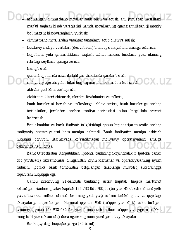 – affinlangan   qimmatbaho   metallar   sotib   olish   va   sotish,   shu   jumladan   metallarni
mas ul   saqlash   hisob   varaqlarini   hamda   metallarning   egasizlantirilgan   (jismoniyʼ
bo lmagan) hisobvaraqlarini yuritish;
ʼ
– qimmatbaho metallardan yasalgan tangalarni sotib olish va sotish; 
– hosilaviy moliya vositalari (derivativlar) bilan operatsiyalarni amalga oshirish;
– hujjatlarni   yoki   qimmatliklarni   saqlash   uchun   maxsus   binolarni   yoki   ularning
ichidagi seyflarni ijaraga berish;
– lizing berish; 
– qonun hujjatlarida nazarda tutilgan shakllarda qarzlar berish; 
– moliyaviy operatsiyalar bilan bog liq maslahat xizmatlari ko rsatish; 	
ʼ ʼ
– aktivlar portfelini boshqarish;
– elektron pullarni chiqarish, ulardan foydalanish va to lash;	
ʼ
– bank   kartalarini   berish   va   to lovlarga   ishlov   berish,   bank   kartalariga   boshqa	
ʼ
tashkilotlar,   jumladan   boshqa   moliya   institutlari   bilan   birgalikda   xizmat
ko rsatish.	
ʼ
Bank   banklar   va   bank   faoliyati   to g risidagi   qonun   hujjatlariga   muvofiq   boshqa	
ʼ ʼ
moliyaviy   operatsiyalarni   ham   amalga   oshiradi.   Bank   faoliyatini   amalga   oshirish
huquqini   beruvchi   litsenziyada   ko rsatilmagan   moliyaviy   operatsiyalarni   amalga	
ʼ
oshirishga haqli emas.
Bank   O zbekiston   Respublikasi   Ipoteka   bankning   (keyinchalik   «   Ipoteka   bank»	
ʼ
deb   yuritiladi)   ruxsatnomasi   olinganidan   keyin   xizmatlar   va   operatsiyalarning   ayrim
turlarini   Ipoteka   bank   tomonidan   belgilangan   talablarga   muvofiq   autsorsingga
topshirish huquqiga ega. 
Ushbu   nizomning   21-bandida   bankning   ustav   kapitali   haqida   ma’lumot
keltirilgan: Bankning ustav kapitali 155 732 061 700,00 (bir yuz ellik besh milliard yetti
yuz   o ttiz   ikki   million   oltmish   bir   ming   yetti   yuz)   so mni   tashkil   qiladi   va   quyidagi	
ʼ ʼ
aktsiyalarga   taqsimlangan.   Nominal   qiymati   950   (to qqiz   yuz   ellik)   so m   bo lgan,	
ʼ ʼ ʼ
umumiy qiymati 163 928 486 (bir yuz oltmish uch million to qqiz yuz yigirma sakkiz	
ʼ
ming to rt yuz sakson olti) dona egasining nomi yozilgan oddiy aksiyalar.	
ʼ
Bank quyidagi huquqlarga ega (30-band):
19 