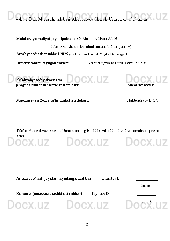 4-kurs Dek 94 guruhi talabasi  Aliberdiyev Sherali Usmonjon o’g’lining
                     
Malakaviy amaliyot joyi    Ipoteka bank Mirobod filyali ATIB
                                   (Toshkent shaxar Mirobod tumani Tolimarjon 1v)
Amaliyot o‘tash muddati  2025  yil «10» fevraldan  2025 yil «23» maygacha
Universitetdan tayilgan rahbar     :                Berdivaliyeva Madina Komiljon qizi
“Makroiqtisodiy siyosat va 
prognozlashtirish”  kafedra si  mudiri:               __________       Mamaraximov B.E.
Masofaviy va 2-oliy ta'lim fakulteti dekani    __________       Hakberdiyev B.O‘.
     
Talaba   Aliberdiyev   Sherali   Usmonjon   o’g’li     2025   yil   «10»   fevralda     amaliyot   joyiga
keldi.                                                       
                                                                     
Amaliyot o‘tash joyidan tayinlangan rahbar           Hazratov B                ___________
    (imzo)
Korxona (muassasa, tashkilot)  rahbari          G’iyosov D                            ________
                                                                                                                                   (imzo)
                     
                                                                                                                 
2 