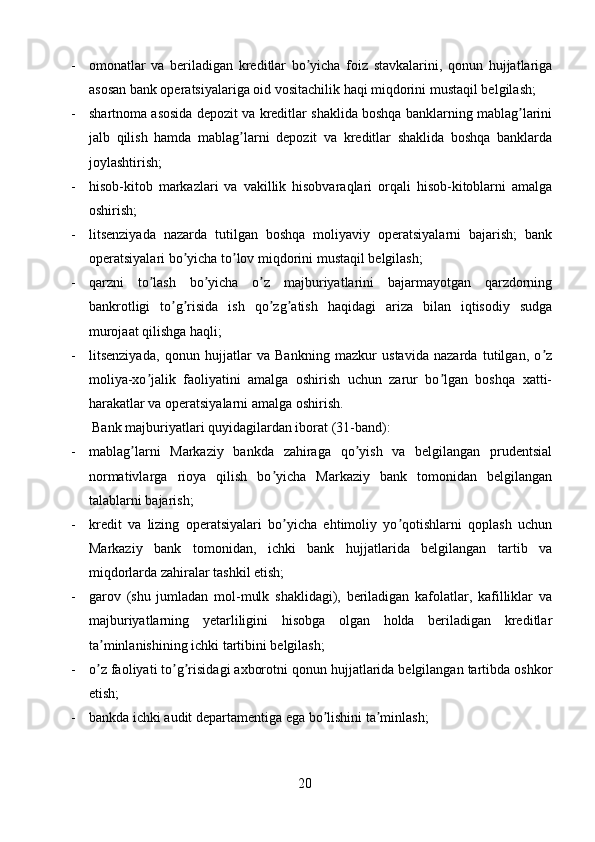 - omonatlar   va   beriladigan   kreditlar   bo yicha   foiz   stavkalarini,   qonun   hujjatlarigaʼ
asosan bank operatsiyalariga oid vositachilik haqi miqdorini mustaqil belgilash;
- shartnoma asosida depozit va kreditlar shaklida boshqa banklarning mablag larini	
ʼ
jalb   qilish   hamda   mablag larni   depozit   va   kreditlar   shaklida   boshqa   banklarda	
ʼ
joylashtirish;
- hisob-kitob   markazlari   va   vakillik   hisobvaraqlari   orqali   hisob-kitoblarni   amalga
oshirish;
- litsenziyada   nazarda   tutilgan   boshqa   moliyaviy   operatsiyalarni   bajarish;   bank
operatsiyalari bo yicha to lov miqdorini mustaqil belgilash;	
ʼ ʼ
- qarzni   to lash   bo yicha   o z   majburiyatlarini   bajarmayotgan   qarzdorning	
ʼ ʼ ʼ
bankrotligi   to g risida   ish   qo zg atish   haqidagi   ariza   bilan   iqtisodiy   sudga	
ʼ ʼ ʼ ʼ
murojaat qilishga haqli;
- litsenziyada,   qonun   hujjatlar   va   Bankning   mazkur   ustavida   nazarda   tutilgan,   o z	
ʼ
moliya-xo jalik   faoliyatini   amalga   oshirish   uchun   zarur   bo lgan   boshqa   xatti-	
ʼ ʼ
harakatlar va operatsiyalarni amalga oshirish.
Bank majburiyatlari quyidagilardan iborat (31-band):
- mablag larni   Markaziy   bankda   zahiraga   qo yish   va   belgilangan   prudentsial	
ʼ ʼ
normativlarga   rioya   qilish   bo yicha   Markaziy   bank   tomonidan   belgilangan	
ʼ
talablarni bajarish;
- kredit   va   lizing   operatsiyalari   bo yicha   ehtimoliy   yo qotishlarni   qoplash   uchun	
ʼ ʼ
Markaziy   bank   tomonidan,   ichki   bank   hujjatlarida   belgilangan   tartib   va
miqdorlarda zahiralar tashkil etish;
- garov   (shu   jumladan   mol-mulk   shaklidagi),   beriladigan   kafolatlar,   kafilliklar   va
majburiyatlarning   yetarliligini   hisobga   olgan   holda   beriladigan   kreditlar
ta minlanishining ichki tartibini belgilash;	
ʼ
- o z faoliyati to g risidagi axborotni qonun hujjatlarida belgilangan tartibda oshkor
ʼ ʼ ʼ
etish;
- bankda ichki audit departamentiga ega bo lishini ta minlash;	
ʼ ʼ
20 