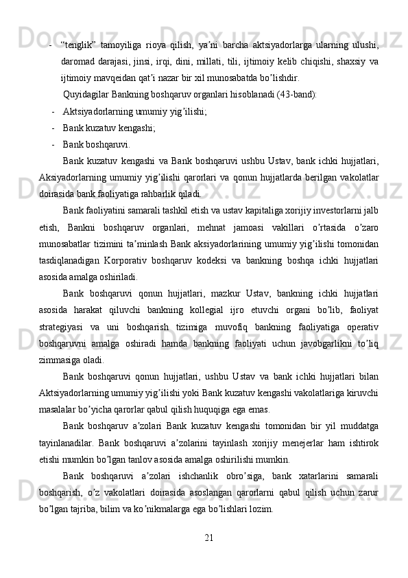 - “tenglik”   tamoyiliga   rioya   qilish,   ya ni   barcha   aktsiyadorlarga   ularning   ulushi,ʼ
daromad   darajasi,   jinsi,   irqi,   dini,   millati,   tili,   ijtimoiy   kelib   chiqishi,   shaxsiy   va
ijtimoiy mavqeidan qat i nazar bir xil munosabatda bo lishdir.	
ʼ ʼ
Quyidagilar Bankning boshqaruv organlari hisoblanadi (43-band): 
-  Аktsiyadorlarning umumiy yig ilishi; 	
ʼ
-  Bank kuzatuv kengashi; 
-  Bank boshqaruvi.
Bank   kuzatuv   kengashi   va   Bank   boshqaruvi   ushbu   Ustav,   bank   ichki   hujjatlari,
Аksiyadorlarning   umumiy   yig ilishi   qarorlari   va   qonun   hujjatlarda   berilgan   vakolatlar	
ʼ
doirasida bank faoliyatiga rahbarlik qiladi.
Bank faoliyatini samarali tashkil etish va ustav kapitaliga xorijiy investorlarni jalb
etish,   Bankni   boshqaruv   organlari,   mehnat   jamoasi   vakillari   o rtasida   o zaro	
ʼ ʼ
munosabatlar tizimini ta minlash Bank aksiyadorlarining umumiy yig ilishi  tomonidan	
ʼ ʼ
tasdiqlanadigan   Korporativ   boshqaruv   kodeksi   va   bankning   boshqa   ichki   hujjatlari
asosida amalga oshiriladi.
Bank   boshqaruvi   qonun   hujjatlari,   mazkur   Ustav,   bankning   ichki   hujjatlari
asosida   harakat   qiluvchi   bankning   kollegial   ijro   etuvchi   organi   bo lib,   faoliyat	
ʼ
strategiyasi   va   uni   boshqarish   tizimiga   muvofiq   bankning   faoliyatiga   operativ
boshqaruvni   amalga   oshiradi   hamda   bankning   faoliyati   uchun   javobgarlikni   to liq	
ʼ
zimmasiga oladi.
Bank   boshqaruvi   qonun   hujjatlari,   ushbu   Ustav   va   bank   ichki   hujjatlari   bilan
Аktsiyadorlarning umumiy yig ilishi yoki Bank kuzatuv kengashi vakolatlariga kiruvchi	
ʼ
masalalar bo yicha qarorlar qabul qilish huquqiga ega emas.	
ʼ
Bank   boshqaruv   a zolari   Bank   kuzatuv   kengashi   tomonidan   bir   yil   muddatga	
ʼ
tayinlanadilar.   Bank   boshqaruvi   a zolarini   tayinlash   xorijiy   menejerlar   ham   ishtirok	
ʼ
etishi mumkin bo lgan tanlov asosida amalga oshirilishi mumkin.	
ʼ
Bank   boshqaruvi   a zolari   ishchanlik   obro siga,   bank   xatarlarini   samarali	
ʼ ʼ
boshqarish,   o z   vakolatlari   doirasida   asoslangan   qarorlarni   qabul   qilish   uchun   zarur	
ʼ
bo lgan tajriba, bilim va ko nikmalarga ega bo lishlari lozim.	
ʼ ʼ ʼ
21 