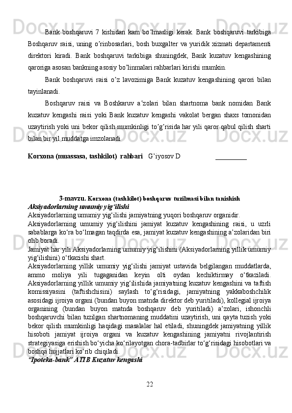 Bank   boshqaruvi   7   kishidan   kam   bo lmasligi   kerak.   Bank   boshqaruvi   tarkibigaʼ
Boshqaruv   raisi,   uning   o rinbosarlari,   bosh   buxgalter   va   yuridik   xizmati   departamenti	
ʼ
direktori   kiradi.   Bank   boshqaruvi   tarkibiga   shuningdek,   Bank   kuzatuv   kengashining
qaroriga asosan bankning asosiy bo linmalari rahbarlari kirishi mumkin.	
ʼ
Bank   boshqaruvi   raisi   o z   lavozimiga   Bank   kuzatuv   kengashining   qarori   bilan	
ʼ
tayinlanadi.
Boshqaruv   raisi   va   Boshkaruv   a zolari   bilan   shartnoma   bank   nomidan   Bank	
ʼ
kuzatuv   kengashi   raisi   yoki   Bank   kuzatuv   kengashi   vakolat   bergan   shaxs   tomonidan
uzaytirish yoki uni bekor qilish mumkinligi to g risida har yili qaror qabul qilish sharti	
ʼ ʼ
bilan bir yil muddatga imzolanadi
Korxona (muassasa, tashkilot)   rahbari       G’iyosov D                    ________
3-mavzu.  Korxona (tashkilot)  boshqaruv tuzilmasi bilan tanishish 
Aksiyadorlarning   umumiy   yig ‘ ilishi  
Aksiyadorlarning   umumiy   yig ‘ ilishi   jamiyatning   yuqori   boshqaruv   organidir .
Aksiyadorlarning   umumiy   yig‘ilishini   jamiyat   kuzatuv   kengashining   raisi,   u   uzrli
sabablarga ko‘ra bo‘lmagan taqdirda esa, jamiyat kuzatuv kengashining a’zolaridan biri
olib boradi.
Jamiyat har yili Aksiyadorlarning umumiy yig‘ilishini (Aksiyadorlarning yillik umumiy
yig‘ilishini) o‘tkazishi shart.
Aksiyadorlarning   yillik   umumiy   yig‘ilishi   jamiyat   ustavida   belgilangan   muddatlarda,
ammo   moliya   yili   tugaganidan   keyin   olti   oydan   kechiktirmay   o‘tkaziladi.
Aksiyadorlarning yillik umumiy yig‘ilishida jamiyatning kuzatuv kengashini  va taftish
komissiyasini   (taftishchisini)   saylash   to‘g‘risidagi,   jamiyatning   yakkaboshchilik
asosidagi ijroiya organi (bundan buyon matnda direktor deb yuritiladi), kollegial ijroiya
organining   (bundan   buyon   matnda   boshqaruv   deb   yuritiladi)   a’zolari,   ishonchli
boshqaruvchi bilan tuzilgan shartnomaning muddatini uzaytirish, uni qayta tuzish yoki
bekor   qilish   mumkinligi   haqidagi   masalalar   hal   etiladi,   shuningdek   jamiyatning   yillik
hisoboti   jamiyat   ijroiya   organi   va   kuzatuv   kengashining   jamiyatni   rivojlantirish
strategiyasiga erishish bo‘yicha ko‘rilayotgan chora-tadbirlar to‘g‘risidagi hisobotlari va
boshqa hujjatlari ko‘rib chiqiladi.
“Ipoteka-bank” ATIB Kuzatuv kengashi 
22 