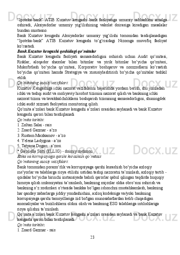 “Ipoteka-bank”   ATIB   Kuzatuv   kengashi   bank   faoliyatiga   umumiy   rahbarlikni   amalga
oshiradi,   Aksiyadorlar   umumiy   yig‘ilishining   vakolat   doirasiga   kiradigan   masalalar
bundan mustasno.
Bank   Kuzatuv   kengashi   Aksiyadorlar   umumiy   yig‘ilishi   tomonidan   tasdiqlanadigan
“Ipoteka-bank”   ATIB   Kuzatuv   kengashi   to‘g‘risidagi   Nizomga   muvofiq   faoliyat
ko‘rsatadi.
Bank Kuzatuv kengashi qoshidagi qo’mitalar
Bank   Kuzatuv   kengashi   faoliyati   samaradorligini   oshirish   uchun   Audit   qo‘mitasi,
Risklar,   aloqador   shaxslar   bilan   bitimlar   va   yirik   bitimlar   bo‘yicha   qo‘mitasi,
Mukofotlash   bo‘yicha   qo‘mitasi,   Korporativ   boshqaruv   va   nomzodlarni   ko‘rsatish
bo‘yicha   qo‘mitasi   hamda   Strategiya   va   xususiylashtirish   bo‘yicha   qo‘mitalar   tashkil
etildi.
Qo‘mitaning asosiy vazifalari:
Kuzatuv Kengashiga ichki nazorat vazifalarini bajarishda yordam berish, shu jumladan 
ichki va tashqi audit va moliyaviy hisobot tizimini nazorat qilish va bankning ichki 
nazorat tizimi va tavakkalchiliklarni boshqarish tizimining samaradorligini, shuningdek 
ichki audit xizmati faoliyatini monitoring qilish.
Qo‘mita a’zolari bank Kuzatuv kengashi a’zolari orasidan saylanadi va bank Kuzatuv 
kengashi qarori bilan tasdiqlanadi
Qo‘mita tarkibi:
1. Zoltan Salai - rais
2. Zoard Gazmar - a’zo
3. Rustam Maxkamov - a’zo
4. Yelena Ladygina - a’zo
5. Tatyana Dogan - a’zosi.
* Gabriella Solti (ELLIG) - doimiy mehmon.
Etika va korrupsiyaga qarshi kurashish qo‘mitasi
Qo‘mitaning asosiy vazifalari:
Bank tomonidan poraxo‘rlik va korrupsiyaga qarshi kurashish bo‘yicha axloqiy 
me’yorlar va talablarga rioya etilishi ustidan tashqi nazoratni ta’minlash, axloqiy tartib -
qoidalar bo‘yicha birinchi instansiyada bahsli qarorlar qabul qilingan taqdirda huquqiy 
himoya qilish imkoniyatini ta’minlash, bankning mijozlar oldia obro‘sini oshirish va 
bankning o‘z xodimlari o‘rtasida bankka bo‘lgan ishonchni mustahkamlash, bankning 
har qanday xabarlarga jiddiy yondashishini, axloq kodeksiga va/yoki bankning 
korrupsiyaga qarshi tamoyillariga zid bo'lgan munosabatlardan kelib chiqadigan 
anomaliyalar va buzilishlarni oldini olish va bankning ESG talablariga intilishlariga 
rioya qilishni ta’minlash.
Qo‘mita a’zolari bank Kuzatuv kengashi a’zolari orasidan saylanadi va bank Kuzatuv 
kengashi qarori bilan tasdiqlanadi.
Qo‘mita tarkibi :
1. Zoard Gazmar - rais
23