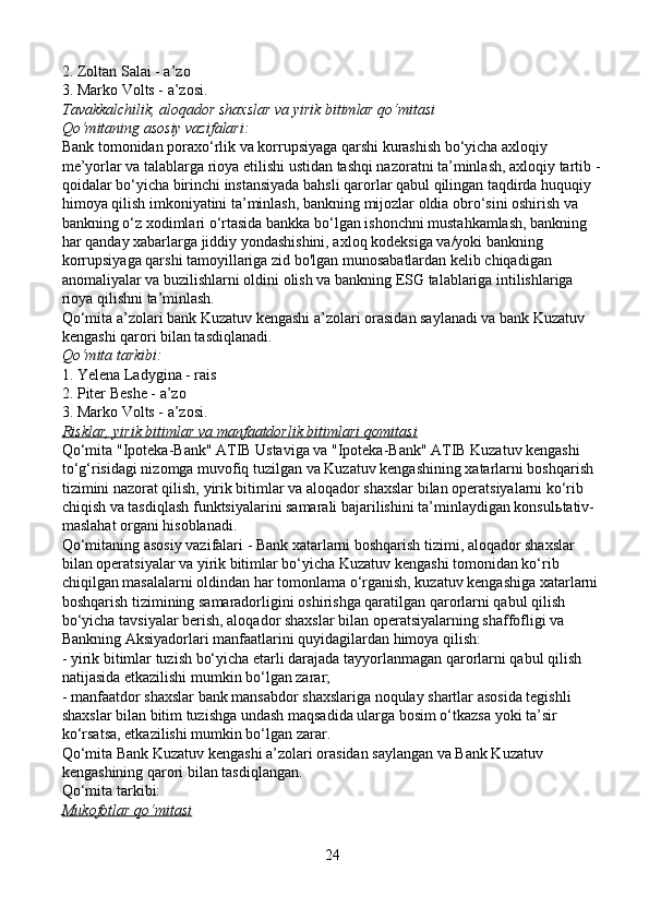 2. Zoltan Salai - a’zo
3. Marko Volts - a’zosi.
Tavakkalchilik, aloqador shaxslar va yirik bitimlar qo‘mitasi
Qo‘mitaning asosiy vazifalari:
Bank tomonidan poraxo‘rlik va korrupsiyaga qarshi kurashish bo‘yicha axloqiy 
me’yorlar va talablarga rioya etilishi ustidan tashqi nazoratni ta’minlash, axloqiy tartib -
qoidalar bo‘yicha birinchi instansiyada bahsli qarorlar qabul qilingan taqdirda huquqiy 
himoya qilish imkoniyatini ta’minlash, bankning mijozlar oldia obro‘sini oshirish va 
bankning o‘z xodimlari o‘rtasida bankka bo‘lgan ishonchni mustahkamlash, bankning 
har qanday xabarlarga jiddiy yondashishini, axloq kodeksiga va/yoki bankning 
korrupsiyaga qarshi tamoyillariga zid bo'lgan munosabatlardan kelib chiqadigan 
anomaliyalar va buzilishlarni oldini olish va bankning ESG talablariga intilishlariga 
rioya qilishni ta’minlash.
Qo‘mita a’zolari bank Kuzatuv kengashi a’zolari orasidan saylanadi va bank Kuzatuv 
kengashi qarori bilan tasdiqlanadi.
Qo‘mita tarkibi:
1. Yelena Ladygina - rais
2. Piter Beshe - a’zo
3. Marko Volts - a’zosi.
Risklar, yirik bitimlar va manfaatdorlik bitimlari qơmitasi
Qo‘mita "Ipoteka-Bank" ATIB Ustaviga va "Ipoteka-Bank" ATIB Kuzatuv kengashi 
to‘g‘risidagi nizomga muvofiq tuzilgan va Kuzatuv kengashining xatarlarni boshqarish 
tizimini nazorat qilish, yirik bitimlar va aloqador shaxslar bilan operatsiyalarni ko‘rib 
chiqish va tasdiqlash funktsiyalarini samarali bajarilishini ta’minlaydigan konsul ь tativ-
maslahat organi hisoblanadi.
Qo‘mitaning asosiy vazifalari - Bank xatarlarni boshqarish tizimi, aloqador shaxslar 
bilan operatsiyalar va yirik bitimlar bo‘yicha Kuzatuv kengashi tomonidan ko‘rib 
chiqilgan masalalarni oldindan har tomonlama o‘rganish, kuzatuv kengashiga xatarlarni 
boshqarish tizimining samaradorligini oshirishga qaratilgan qarorlarni qabul qilish 
bo‘yicha tavsiyalar berish, aloqador shaxslar bilan operatsiyalarning shaffofligi va 
Bankning Aksiyadorlari manfaatlarini quyidagilardan himoya qilish:
- yirik bitimlar tuzish bo‘yicha etarli darajada tayyorlanmagan qarorlarni qabul qilish 
natijasida etkazilishi mumkin bo‘lgan zarar;
- manfaatdor shaxslar bank mansabdor shaxslariga noqulay shartlar asosida tegishli 
shaxslar bilan bitim tuzishga undash maqsadida ularga bosim o‘tkazsa yoki ta’sir 
ko‘rsatsa, etkazilishi mumkin bo‘lgan zarar.
Qo‘mita Bank Kuzatuv kengashi a’zolari orasidan saylangan va Bank Kuzatuv 
kengashining qarori bilan tasdiqlangan.
Qo‘mita tarkibi:
Mukofotlar qo‘mitasi
24 