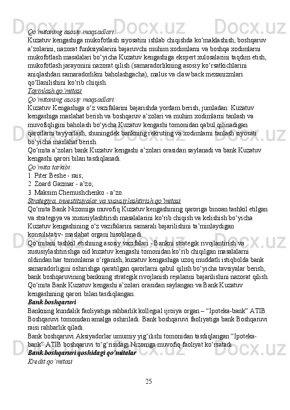 Qo‘mitaning asosiy maqsadlari:
Kuzatuv kengashiga mukofotlash siyosatini ishlab chiqishda ko‘maklashish, boshqaruv 
a’zolarini, nazorat funksiyalarini bajaruvchi muhim xodimlarni va boshqa xodimlarni 
mukofotlash masalalari bo‘yicha Kuzatuv kengashiga ekspert xulosalarini taqdim etish, 
mukofotlash jarayonini nazorat qilish (samaradorlikning asosiy ko‘rsatkichlarini 
aniqlashdan samaradorlikni baholashgacha), malus va claw back mexanizmlari 
qo‘llanilishini ko‘rib chiqish.
Tayinlash qo‘mitasi
Qo‘mitaning asosiy maqsadlari:
Kuzatuv Kengashiga o‘z vazifalarini bajarishda yordam berish, jumladan: Kuzatuv 
kengashiga maslahat berish va boshqaruv a’zolari va muhim xodimlarni tanlash va 
muvofiqligini baholash bo‘yicha Kuzatuv kengashi tomonidan qabul qilinadigan 
qarorlarni tayyorlash, shuningdek bankning rekruting va xodimlarni tanlash siyosati 
bo‘yicha maslahat berish.
Qo‘mita a’zolari bank Kuzatuv kengashi a’zolari orasidan saylanadi va bank Kuzatuv 
kengashi qarori bilan tasdiqlanadi.
Qo‘mita tarkibi:
1. Piter Beshe - rais;
2. Zoard Gazmar - a’zo;
3. Maksim Chernushchenko - a’zo.
Strategiya, investitsiyalar va xususiylashtirish qo mitasiʼ
Qo‘mita Bank Nizomiga muvofiq Kuzatuv kengashining qaroriga binoan tashkil etilgan
va strategiya va xususiylashtirish masalalarini ko‘rib chiqish va kelishish bo‘yicha 
Kuzatuv kengashining o‘z vazifalarini samarali bajarilishini ta’minlaydigan 
konsulьtativ- maslahat organi hisoblanadi.
Qo‘mitani tashkil etishning asosiy vazifalari - Bankni strategik rivojlantirish va 
xususiylashtirishga oid kuzatuv kengashi tomonidan ko‘rib chiqilgan masalalarni 
oldindan har tomonlama o‘rganish, kuzatuv kengashiga uzoq muddatli istiqbolda bank 
samaradorligini oshirishga qaratilgan qarorlarni qabul qilish bo‘yicha tavsiyalar berish, 
bank boshqaruvining bankning strategik rivojlanish rejalarini bajarilishini nazorat qilish.
Qo‘mita Bank Kuzatuv kengashi a’zolari orasidan saylangan va Bank Kuzatuv 
kengashining qarori bilan tasdiqlangan.
Bank boshqaruvi 
Bankning kundalik faoliyatiga rahbarlik kollegial ijroiya organ – “Ipoteka-bank” ATIB 
Boshqaruvi tomonidan amalga oshiriladi. Bank boshqaruvi faoliyatiga bank Boshqaruvi
raisi rahbarlik qiladi.
Bank boshqaruvi Aksiyadorlar umumiy yig‘ilishi tomonidan tasdiqlangan “Ipoteka-
bank” ATIB boshqaruvi to‘g‘risidagi Nizomga muvofiq faoliyat ko‘rsatadi.
Bank boshqaruvi qoshidagi qo’mitalar
Kredit qo‘mitasi
25 