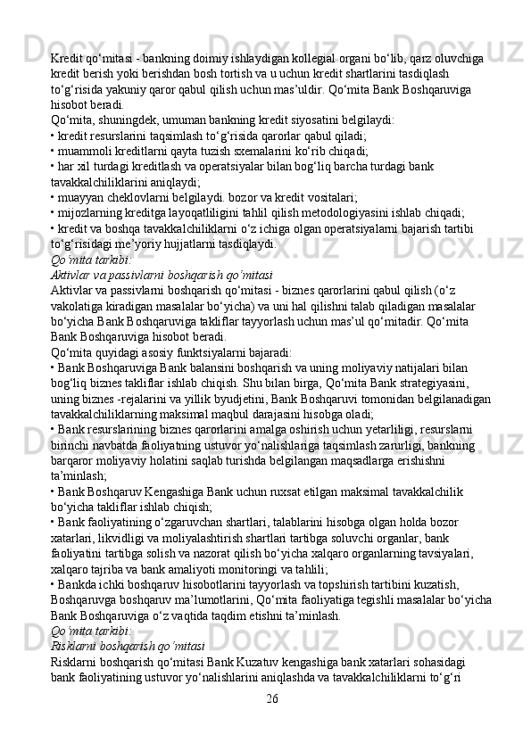 Kredit qo‘mitasi - bankning doimiy ishlaydigan kollegial organi bo‘lib, qarz oluvchiga 
kredit berish yoki berishdan bosh tortish va u uchun kredit shartlarini tasdiqlash 
to‘g‘risida yakuniy qaror qabul qilish uchun mas’uldir. Qo‘mita Bank Boshqaruviga 
hisobot beradi.
Qo‘mita, shuningdek, umuman bankning kredit siyosatini belgilaydi:
• kredit resurslarini taqsimlash to‘g‘risida qarorlar qabul qiladi;
• muammoli kreditlarni qayta tuzish sxemalarini ko‘rib chiqadi;
• har xil turdagi kreditlash va operatsiyalar bilan bog‘liq barcha turdagi bank 
tavakkalchiliklarini aniqlaydi;
• muayyan cheklovlarni belgilaydi. bozor va kredit vositalari;
• mijozlarning kreditga layoqatliligini tahlil qilish metodologiyasini ishlab chiqadi;
• kredit va boshqa tavakkalchiliklarni o‘z ichiga olgan operatsiyalarni bajarish tartibi 
to‘g‘risidagi me’yoriy hujjatlarni tasdiqlaydi.
Qo‘mita tarkibi:
Aktivlar va passivlarni boshqarish qo‘mitasi
Aktivlar va passivlarni boshqarish qo‘mitasi - biznes qarorlarini qabul qilish (o‘z 
vakolatiga kiradigan masalalar bo‘yicha) va uni hal qilishni talab qiladigan masalalar 
bo‘yicha Bank Boshqaruviga takliflar tayyorlash uchun mas’ul qo‘mitadir. Qo‘mita 
Bank Boshqaruviga hisobot beradi.
Qo‘mita quyidagi asosiy funktsiyalarni bajaradi:
• Bank Boshqaruviga Bank balansini boshqarish va uning moliyaviy natijalari bilan 
bog‘liq biznes takliflar ishlab chiqish. Shu bilan birga, Qo‘mita Bank strategiyasini, 
uning biznes -rejalarini va yillik byudjetini, Bank Boshqaruvi tomonidan belgilanadigan
tavakkalchiliklarning maksimal maqbul darajasini hisobga oladi;
• Bank resurslarining biznes qarorlarini amalga oshirish uchun yetarliligi, resurslarni 
birinchi navbatda faoliyatning ustuvor yo‘nalishlariga taqsimlash zarurligi, bankning 
barqaror moliyaviy holatini saqlab turishda belgilangan maqsadlarga erishishni 
ta’minlash;
• Bank Boshqaruv Kengashiga Bank uchun ruxsat etilgan maksimal tavakkalchilik 
bo‘yicha takliflar ishlab chiqish;
• Bank faoliyatining o‘zgaruvchan shartlari, talablarini hisobga olgan holda bozor 
xatarlari, likvidligi va moliyalashtirish shartlari tartibga soluvchi organlar, bank 
faoliyatini tartibga solish va nazorat qilish bo‘yicha xalqaro organlarning tavsiyalari, 
xalqaro tajriba va bank amaliyoti monitoringi va tahlili;
• Bankda ichki boshqaruv hisobotlarini tayyorlash va topshirish tartibini kuzatish, 
Boshqaruvga boshqaruv ma’lumotlarini, Qo‘mita faoliyatiga tegishli masalalar bo‘yicha
Bank Boshqaruviga o‘z vaqtida taqdim etishni ta’minlash.
Qo‘mita tarkibi:
Risklarni boshqarish qo‘mitasi
Risklarni boshqarish qo‘mitasi Bank Kuzatuv kengashiga bank xatarlari sohasidagi 
bank faoliyatining ustuvor yo‘nalishlarini aniqlashda va tavakkalchiliklarni to‘g‘ri 
26 