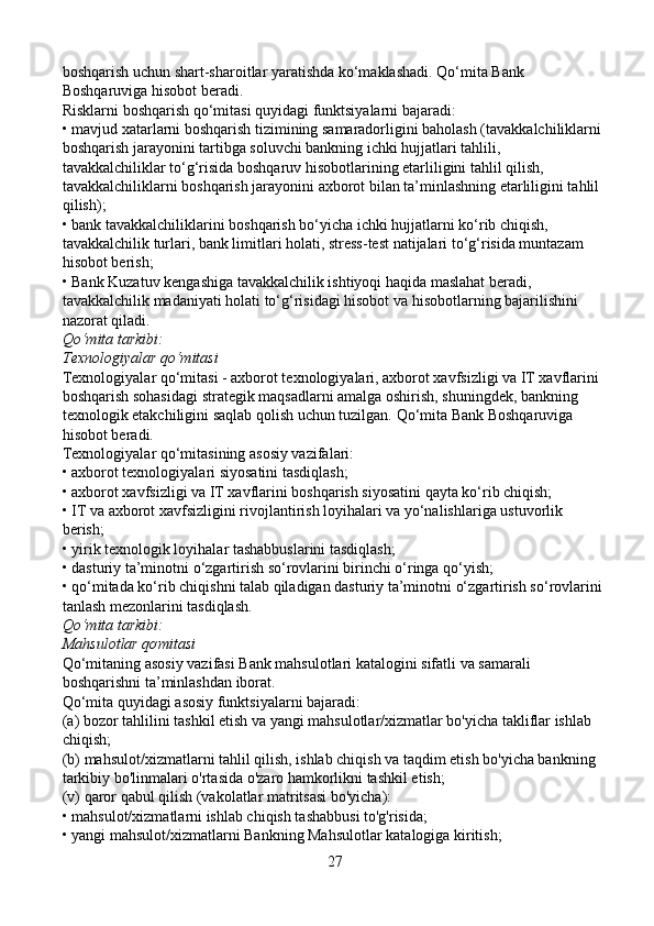 boshqarish uchun shart-sharoitlar yaratishda ko‘maklashadi. Qo‘mita Bank 
Boshqaruviga hisobot beradi.
Risklarni boshqarish qo‘mitasi quyidagi funktsiyalarni bajaradi:
• mavjud xatarlarni boshqarish tizimining samaradorligini baholash (tavakkalchiliklarni 
boshqarish jarayonini tartibga soluvchi bankning ichki hujjatlari tahlili, 
tavakkalchiliklar to‘g‘risida boshqaruv hisobotlarining etarliligini tahlil qilish, 
tavakkalchiliklarni boshqarish jarayonini axborot bilan ta’minlashning etarliligini tahlil 
qilish);
• bank tavakkalchiliklarini boshqarish bo‘yicha ichki hujjatlarni ko‘rib chiqish, 
tavakkalchilik turlari, bank limitlari holati, stress-test natijalari to‘g‘risida muntazam 
hisobot berish;
• Bank Kuzatuv kengashiga tavakkalchilik ishtiyoqi haqida maslahat beradi, 
tavakkalchilik madaniyati holati to‘g‘risidagi hisobot va hisobotlarning bajarilishini 
nazorat qiladi.
Qo‘mita tarkibi:
Texnologiyalar qo‘mitasi
Texnologiyalar qo‘mitasi - axborot texnologiyalari, axborot xavfsizligi va IT xavflarini 
boshqarish sohasidagi strategik maqsadlarni amalga oshirish, shuningdek, bankning 
texnologik etakchiligini saqlab qolish uchun tuzilgan.  Qo‘mita Bank Boshqaruviga 
hisobot beradi.
Texnologiyalar qo‘mitasining asosiy vazifalari:
• axborot texnologiyalari siyosatini tasdiqlash;
• axborot xavfsizligi va IT xavflarini boshqarish siyosatini qayta ko‘rib chiqish;
• IT va axborot xavfsizligini rivojlantirish loyihalari va yo‘nalishlariga ustuvorlik 
berish;
• yirik texnologik loyihalar tashabbuslarini tasdiqlash;
• dasturiy ta’minotni o‘zgartirish so‘rovlarini birinchi o‘ringa qo‘yish;
•   qo‘mitada ko‘rib chiqishni talab qiladigan dasturiy ta’minotni o‘zgartirish so‘rovlarini 
tanlash mezonlarini tasdiqlash.
Qo‘mita tarkibi:
Mahsulotlar qơmitasi
Qo‘mitaning asosiy vazifasi Bank mahsulotlari katalogini sifatli va samarali 
boshqarishni ta’minlashdan iborat.
Qo‘mita quyidagi asosiy funktsiyalarni bajaradi:
(a) bozor tahlilini tashkil etish va yangi mahsulotlar/xizmatlar bo'yicha takliflar ishlab 
chiqish;
(b) mahsulot/xizmatlarni tahlil qilish, ishlab chiqish va taqdim etish bo'yicha bankning 
tarkibiy bo'linmalari o'rtasida o'zaro hamkorlikni tashkil etish;
(v) qaror qabul qilish (vakolatlar matritsasi bo'yicha):
• mahsulot/xizmatlarni ishlab chiqish tashabbusi to'g'risida;
• yangi mahsulot/xizmatlarni Bankning Mahsulotlar katalogiga kiritish;
27 
