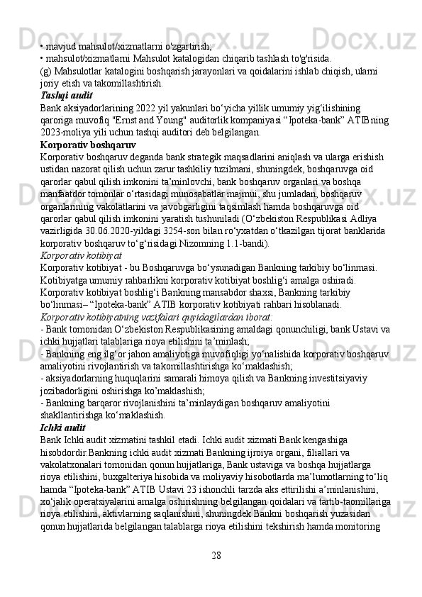 • mavjud mahsulot/xizmatlarni o'zgartirish;
• mahsulot/xizmatlarni Mahsulot katalogidan chiqarib tashlash to'g'risida.
(g) Mahsulotlar katalogini boshqarish jarayonlari va qoidalarini ishlab chiqish, ularni 
joriy etish va takomillashtirish.
Tashqi audit
Bank aksiyadorlarining 2022 yil yakunlari bo‘yicha yillik umumiy yig‘ilishining 
qaroriga muvofiq "Ernst and Young" auditorlik kompaniyasi “Ipoteka-bank” ATIBning 
2023-moliya yili uchun tashqi auditori deb belgilangan.
Korporativ boshqaruv
Korporativ boshqaruv deganda bank strategik maqsadlarini aniqlash va ularga erishish 
ustidan nazorat qilish uchun zarur tashkiliy tuzilmani, shuningdek, boshqaruvga oid 
qarorlar qabul qilish imkonini ta’minlovchi, bank boshqaruv organlari va boshqa 
manfaatdor tomonlar o‘rtasidagi munosabatlar majmui, shu jumladan, boshqaruv 
organlarining vakolatlarini va javobgarligini taqsimlash hamda boshqaruvga oid 
qarorlar qabul qilish imkonini yaratish tushuniladi (O‘zbekiston Respublikasi Adliya 
vazirligida 30.06.2020-yildagi 3254-son bilan ro‘yxatdan o‘tkazilgan tijorat banklarida 
korporativ boshqaruv to‘g‘risidagi Nizomning 1.1-bandi).
Korporativ kotibiyat
Korporativ kotibiyat - bu Boshqaruvga bo‘ysunadigan Bankning tarkibiy bo‘linmasi. 
Kotibiyatga umumiy rahbarlikni korporativ kotibiyat boshlig‘i amalga oshiradi.
Korporativ kotibiyat boshlig‘i Bankning mansabdor shaxsi, Bankning tarkibiy 
bo‘linmasi– “Ipoteka-bank” ATIB korporativ kotibiyati rahbari hisoblanadi.
Korporativ kotibiyatning vazifalari quyidagilardan iborat:
- Bank tomonidan O‘zbekiston Respublikasining amaldagi qonunchiligi, bank Ustavi va
ichki hujjatlari talablariga rioya etilishini ta’minlash;
- Bankning eng ilg‘or jahon amaliyotiga muvofiqligi yo‘nalishida korporativ boshqaruv 
amaliyotini rivojlantirish va takomillashtirishga ko‘maklashish;
- aksiyadorlarning huquqlarini samarali himoya qilish va Bankning investitsiyaviy 
jozibadorligini oshirishga ko’maklashish;
- Bankning barqaror rivojlanishini ta’minlaydigan boshqaruv amaliyotini 
shakllantirishga ko‘maklashish.
Ichki audit 
Bank Ichki audit xizmatini tashkil etadi. Ichki audit xizmati Bank kengashiga 
hisobdordir.Bankning ichki audit xizmati Bankning ijroiya organi, filiallari va 
vakolatxonalari tomonidan qonun hujjatlariga, Bank ustaviga va boshqa hujjatlarga 
rioya etilishini, buxgalteriya hisobida va moliyaviy hisobotlarda ma’lumotlarning to‘liq 
hamda “Ipoteka-bank” ATIB Ustavi 23 ishonchli tarzda aks ettirilishi a’minlanishini, 
xo‘jalik operatsiyalarini amalga oshirishning belgilangan qoidalari va tartib-taomillariga
rioya etilishini, aktivlarning saqlanishini, shuningdek Bankni boshqarish yuzasidan 
qonun hujjatlarida belgilangan talablarga rioya etilishini tekshirish hamda monitoring 
28 