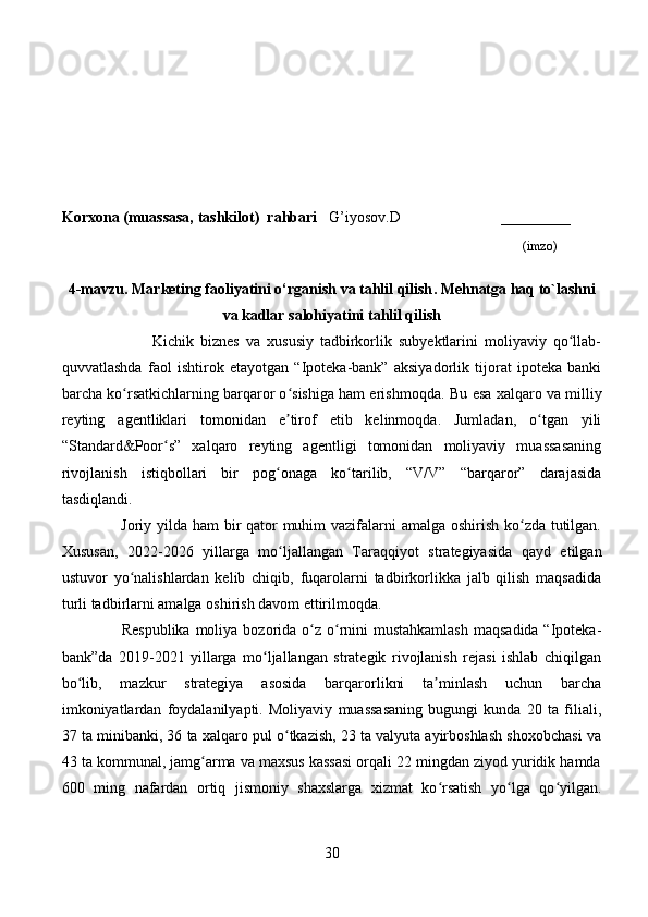 Korxona (muassasa, tashkilot)   rahbari       G’iyosov.D                          ________
                                                                                                                              (imzo)
4-mavzu.  Marketing faoliyatini o‘rganish va tahlil qilish .  Mehnatga haq to`lashni
va kadlar salohiyatini  tahlil qilish  
                Kichik   biznes   va   xususiy   tadbirkorlik   subyektlarini   moliyaviy   qo llab-ʻ
quvvatlashda   faol   ishtirok   etayotgan   “Ipoteka-bank”   aksiyadorlik   tijorat   ipoteka   banki
barcha ko rsatkichlarning barqaror o sishiga ham erishmoqda. 	
ʻ ʻ Bu esa xalqaro va milliy
reyting   agentliklari   tomonidan   e tirof   etib   kelinmoqda.   Jumladan,   o tgan   yili	
ʼ ʻ
“Standard&Poor s”   xalqaro   reyting   agentligi   tomonidan   moliyaviy   muassasaning	
ʻ
rivojlanish   istiqbollari   bir   pog onaga   ko tarilib,   “V/V”   “barqaror”   darajasida	
ʻ ʻ
tasdiqlandi.
       Joriy yilda ham bir  qator  muhim vazifalarni  amalga oshirish ko zda tutilgan.	
ʻ
Xususan,   2022-2026   yillarga   mo ljallangan   Taraqqiyot   strategiyasida   qayd   etilgan	
ʻ
ustuvor   yo nalishlardan   kelib   chiqib,   fuqarolarni   tadbirkorlikka   jalb   qilish   maqsadida	
ʻ
turli tadbirlarni amalga oshirish davom ettirilmoqda.
       Respublika  moliya bozorida  o z o rnini  mustahkamlash  maqsadida “Ipoteka-	
ʻ ʻ
bank”da   2019-2021   yillarga   mo ljallangan   strategik   rivojlanish   rejasi   ishlab   chiqilgan	
ʻ
bo lib,   mazkur   strategiya   asosida   barqarorlikni   ta minlash   uchun   barcha	
ʻ ʼ
imkoniyatlardan   foydalanilyapti.   Moliyaviy   muassasaning   bugungi   kunda   20   ta   filiali,
37 ta minibanki, 36 ta xalqaro pul o tkazish, 23 ta valyuta ayirboshlash shoxobchasi va	
ʻ
43 ta kommunal, jamg arma va maxsus kassasi orqali 22 mingdan ziyod yuridik hamda	
ʻ
600   ming   nafardan   ortiq   jismoniy   shaxslarga   xizmat   ko rsatish   yo lga   qo yilgan.	
ʻ ʻ ʻ
30 