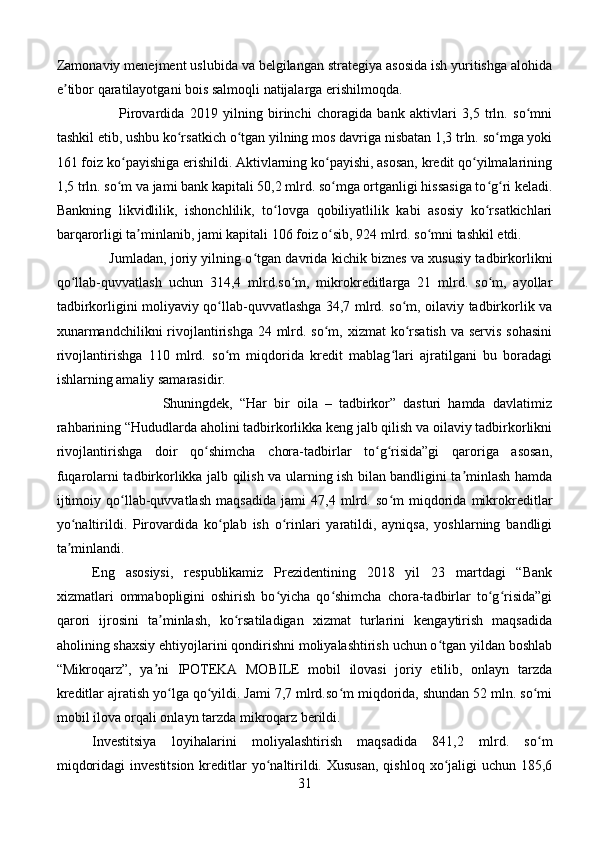 Zamonaviy menejment uslubida va belgilangan strategiya asosida ish yuritishga alohida
e tibor qaratilayotgani bois salmoqli natijalarga erishilmoqda.ʼ
          Pirovardida   2019   yilning   birinchi   choragida   bank   aktivlari   3,5   trln.   so mni	
ʻ
tashkil etib, ushbu ko rsatkich o tgan yilning mos davriga nisbatan 1,3 trln. so mga yoki	
ʻ ʻ ʻ
161 foiz ko payishiga erishildi. Aktivlarning ko payishi, asosan, kredit qo yilmalarining	
ʻ ʻ ʻ
1,5 trln. so m va jami bank kapitali 50,2 mlrd. so mga ortganligi hissasiga to g ri keladi.
ʻ ʻ ʻ ʻ
Bankning   likvidlilik,   ishonchlilik,   to lovga   qobiliyatlilik   kabi   asosiy   ko rsatkichlari	
ʻ ʻ
barqarorligi ta minlanib, jami kapitali 106 foiz o sib, 924 mlrd. so mni tashkil etdi.	
ʼ ʻ ʻ
       Jumladan, joriy yilning o tgan davrida kichik biznes va xususiy tadbirkorlikni	
ʻ
qo llab-quvvatlash   uchun   314,4   mlrd.so m,   mikrokreditlarga   21   mlrd.   so m,   ayollar	
ʻ ʻ ʻ
tadbirkorligini moliyaviy qo llab-quvvatlashga 34,7 mlrd. so m, oilaviy tadbirkorlik va	
ʻ ʻ
xunarmandchilikni  rivojlantirishga  24 mlrd. so m, xizmat  ko rsatish  va servis sohasini	
ʻ ʻ
rivojlantirishga   110   mlrd.   so m   miqdorida   kredit   mablag lari   ajratilgani   bu   boradagi	
ʻ ʻ
ishlarning amaliy samarasidir.
                    Shuningdek,   “Har   bir   oila   –   tadbirkor”   dasturi   hamda   davlatimiz
rahbarining “Hududlarda aholini tadbirkorlikka keng jalb qilish va oilaviy tadbirkorlikni
rivojlantirishga   doir   qo shimcha   chora-tadbirlar   to g risida”gi   qaroriga   asosan,	
ʻ ʻ ʻ
fuqarolarni tadbirkorlikka jalb qilish va ularning ish bilan bandligini ta minlash hamda	
ʼ
ijtimoiy   qo llab-quvvatlash   maqsadida   jami   47,4   mlrd.   so m   miqdorida   mikrokreditlar	
ʻ ʻ
yo naltirildi.   Pirovardida   ko plab   ish   o rinlari   yaratildi,   ayniqsa,   yoshlarning   bandligi	
ʻ ʻ ʻ
ta minlandi.
ʼ
Eng   asosiysi,   respublikamiz   Prezidentining   2018   yil   23   martdagi   “Bank
xizmatlari   ommabopligini   oshirish   bo yicha   qo shimcha   chora-tadbirlar   to g risida”gi	
ʻ ʻ ʻ ʻ
qarori   ijrosini   ta minlash,   ko rsatiladigan   xizmat   turlarini   kengaytirish   maqsadida	
ʼ ʻ
aholining shaxsiy ehtiyojlarini qondirishni moliyalashtirish uchun o tgan yildan boshlab	
ʻ
“Mikroqarz”,   ya ni   IPOTEKA   MOBILE   mobil   ilovasi   joriy   etilib,   onlayn   tarzda	
ʼ
kreditlar ajratish yo lga qo yildi. Jami 7,7 mlrd.so m miqdorida, shundan 52 mln. so mi	
ʻ ʻ ʻ ʻ
mobil ilova orqali onlayn tarzda mikroqarz berildi.
Investitsiya   loyihalarini   moliyalashtirish   maqsadida   841,2   mlrd.   so m	
ʻ
miqdoridagi  investitsion  kreditlar  yo naltirildi. Xususan,  qishloq  xo jaligi  uchun 185,6	
ʻ ʻ
31 