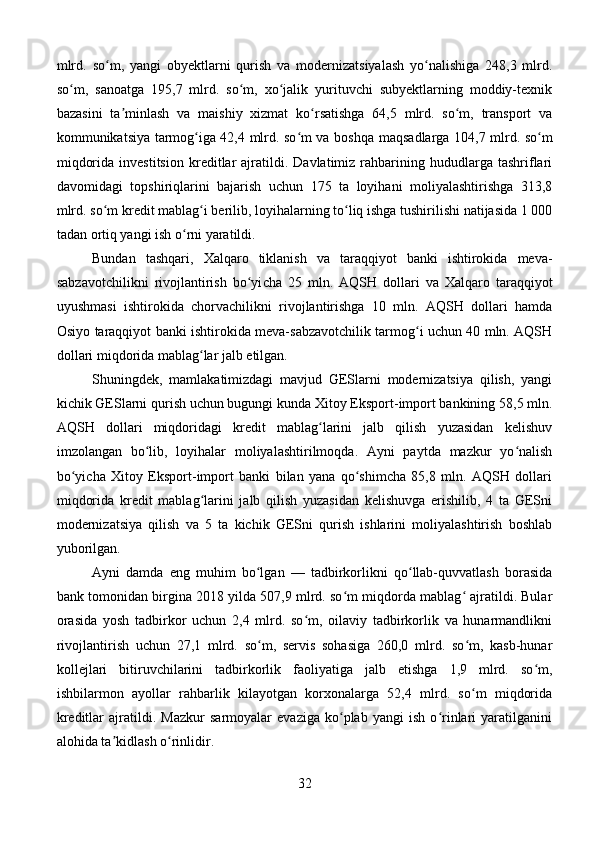 mlrd.   so m,   yangi   obyektlarni   qurish   va   modernizatsiyalash   yo nalishiga   248,3   mlrd.ʻ ʻ
so m,   sanoatga   195,7   mlrd.   so m,   xo jalik   yurituvchi   subyektlarning   moddiy-texnik	
ʻ ʻ ʻ
bazasini   ta minlash   va   maishiy   xizmat   ko rsatishga   64,5   mlrd.   so m,   transport   va	
ʼ ʻ ʻ
kommunikatsiya tarmog iga 42,4 mlrd. so m va bosh	
ʻ ʻ qa maqsadlarga 104,7 mlrd. so m	ʻ
miqdorida   investitsion   kreditlar   ajratildi.   Davlatimiz  rahbarining  hududlarga   tashriflari
davomidagi   topshiriqlarini   bajarish   uchun   175   ta   loyihani   moliyalashtirishga   313,8
mlrd. so m kredit mablag i berilib, loyihalarning to liq ishga tushirilishi natijasida 1 000	
ʻ ʻ ʻ
tadan ortiq yangi ish o rni yaratildi.           	
ʻ
Bundan   tashqari,   Xalqaro   tiklanish   va   taraqqiyot   banki   ishtirokida   meva-
sabzavotchilikni   rivojlantirish   bo yi	
ʻ cha   25   mln.   AQSH   dollari   va   Xalqaro   taraqqiyot
uyushmasi   ishtirokida   chorvachilikni   rivojlantirishga   10   mln.   AQSH   dollari   hamda
Osiyo taraqqiyot banki ishtirokida meva-sabzavotchilik tarmog i uchun 40 mln. AQSH	
ʻ
dollari miqdorida mablag lar jalb etilgan.	
ʻ
Shuningdek,   mamlakatimizdagi   mavjud   GESlarni   modernizatsiya   qilish,   yangi
kichik GESlarni qurish uchun bugungi kunda Xitoy Eksport-import bankining 58,5 mln.
AQSH   dollari   miqdoridagi   kredit   mablag larini   jalb   qilish   yuzasidan   kelishuv	
ʻ
imzolangan   bo lib,   loyihalar   moliyalashtirilmoqda.   Ayni   paytda   mazkur   yo nalish	
ʻ ʻ
bo yi	
ʻ cha   Xitoy   Eksport-import   banki   bilan   yana   qo shimcha   85,8   mln.   AQSH   dollari	ʻ
miqdorida   kredit   mablag larini   jalb   qilish   yuzasidan   kelishuvga   erishilib,   4   ta   GESni	
ʻ
modernizatsiya   qilish   va   5   ta   kichik   GESni   qurish   ishlarini   moliyalashtirish   boshlab
yuborilgan.
Ayni   damda   eng   muhim   bo lgan   —   tadbirkorlikni   qo llab-quvvatlash   borasida	
ʻ ʻ
bank tomonidan birgina 2018 yilda 507,9 mlrd. so m miqdorda mablag  ajratildi. Bular	
ʻ ʻ
orasida   yosh   tadbirkor   uchun   2,4   mlrd.   so m,   oilaviy   tadbirkorlik   va   hunarmandlikni	
ʻ
rivojlantirish   uchun   27,1   mlrd.   so m,   servis   sohasiga   260,0   mlrd.   so m,   kasb-hunar	
ʻ ʻ
kollejlari   bitiruvchilarini   tadbirkorlik   faoliyatiga   jalb   etishga   1,9   mlrd.   so m,	
ʻ
ishbilarmon   ayollar   rahbarlik   kilayotgan   korxonalarga   52,4   mlrd.   so m   miqdorida	
ʻ
kreditlar   ajratildi.   Mazkur   sarmoyalar   evaziga   ko plab   yangi   ish   o rinlari   yaratilganini	
ʻ ʻ
alohida ta kidlash o rinlidir.	
ʼ ʻ
32 