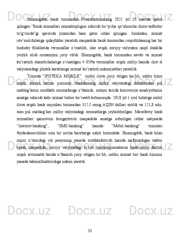 Shuningdek,   bank   tomonidan   Prezidentimizning   2021   yil   23   martda   qabul
qilingan “Bank xizmatlari ommabopligini oshirish bo yicha qo shimcha chora-tadbirlarʻ ʻ
to g risida”gi   qarorida   yuzasidan   ham   qator   ishlar   qilingan.   Jumladan,   xizmat	
ʻ ʻ
iste molchilariga qulayliklar yaratish maqsadida bank tomonidan respublikaning har bir
ʼ
hududiy   filiallarida   terminallar   o rnatilib,   ular   orqali   xorijiy   valyutani   naqd   shaklda	
ʻ
yechib   olish   mexanizmi   joriy   etildi.   Shuningdek,   bank   tomonidan   savdo   va   xizmat
ko rsatish   shaxobchalariga   o rnatilgan   4   059ta   terminallar   orqali   milliy   hamda   chet   el	
ʻ ʻ
valyutasidagi plastik kartalariga xizmat ko rsatish imkoniyatlari yaratildi.	
ʻ
Tizimda   “IPOTEKA   MOBILE”     mobil   ilova   joriy   etilgan   bo lib,   ushbu   tizim	
ʻ
orqali   onlayn   tarzda   jismoniy   shaxslarning   milliy   valyutadagi   kartalaridan   pul
mablag larini  muddatli omonatlarga o tkazish, onlayn tarzda konversiya amaliyotlarini	
ʻ ʻ
amalga oshirish kabi xizmat turlari ko rsatib kelinmoqda. 2018 yil 1 iyul holatiga mobil	
ʻ
ilova orqali  bank mijozlari  tomonidan 312,5 ming AQSH dollari  sotildi  va 121,8 mln.
sum   pul   mablag lari   milliy   valyutadagi   omonatlarga   joylashtirilgan.   Masofaviy   bank	
ʻ
xizmatlari   qamrovini   kengaytirish   maqsadida   amalga   oshirilgan   ishlar   natijasida
“Internet-banking”,   “SMS-banking”   hamda   “Mobil-banking”   tizimlari
foydadanuvchilari   soni   bir   necha   barobarga   oshib   bormokda.   Shuningdek,   bank   bilan
mijoz   o rtasidagi   ish   jarayonini   yanada   soddalashtirish   hamda   sarflanadigan   vaktni	
ʻ
tejash   maqsadida,   xorijiy   valyutadagi   to lov   topshiriqnomalarini   bank-mijoz   dasturi	
ʻ
orqali   avtomatik   tarzda   o tkazish   joriy   etilgan   bo lib,   ushbu   xizmat   turi   bank   tizimini	
ʻ ʻ
yanada takomillashtirishga imkon yaratdi. 
33 
