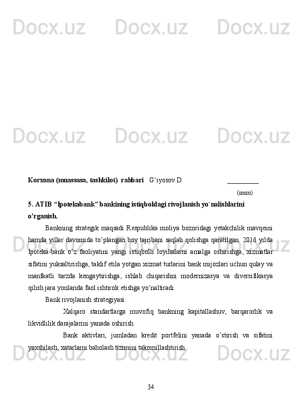 Korxona (muassasa, tashkilot)   rahbari       G’iyosov.D                          ________
                                                                                                                              (imzo)
5.  ATIB  “ Ipotekabank ” banki ning istiqboldagi rivojlanish yo`nalishlarini
o’rganish.
Bankning  strategik  maqsadi  Respublika  moliya  bozoridagi   yetakchilik  mavqeini
hamda yillar davomida to’plangan boy tajribani  saqlab qolishga qaratilgan. 2016 yilda
Ipoteka-bank   o’z   faoliyatini   yangi   istiqbolli   loyihalarni   amalga   oshirishga,   xizmatlar
sifatini yuksaltirishga, taklif etila yotgan xizmat turlarini bank mijozlari uchun qulay va
manfaatli   tarzda   kengaytirishga,   ishlab   chiqarishni   modernizasya   va   diversifikasya
qilish jara yonlarida faol ishtirok etishga yo’naltiradi.
Bank rivojlanish strategiyasi:
        Xalqaro   standartlarga   muvofiq   bankning   kapitallashuv,   barqarorlik   va
likvidlilik darajalarini yanada oshirish.
        Bank   aktivlari,   jumladan   kredit   portfelini   yanada   o’stirish   va   sifatini
yaxshilash, xatarlarni baholash tizimini takomillashtirish.
34 