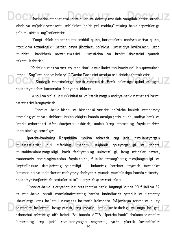         Jozibador   omonatlarni   joriy  qilish  va  doimiy ravishda  yangilab  borish  orqali
aholi   va   xo’jalik   yurituvchi   sub’ektlari   bo’sh   pul   mablag’larining   bank   depozitlariga
jalb qilinishini rag’batlantirish.
        Yangi  ishlab  chiqarishlarni   tashkil   qilish,  korxonalarni  modyrnizaciya  qilish,
texnik   va   texnologik   jihatdan   qayta   jihozlash   bo’yicha   investiciya   loyihalarini   uzoq
muddatli   kreditlash   mexanizmlarini,   investiciya   va   kredit   siyosatini   yanada
takomillashtirish.
     Kichik biznes va xususiy tadbirkorlik vakillarini moliyaviy qo’llab-quvvatlash
orqali “Sog’lom ona va bola yili” Davlat Dasturini amalga oshirishda ishtirok etish.
        Strategik   investorlarga   sotish   maqsadida   Bank   balansiga   qabul   qilingan
iqtisodiy nochor korxonalar faoliyatini tiklash.
       Aholi va xo’jalik sub’ektlariga ko’rsatilayotgan moliya-bank xizmatlari hajmi
va turlarini kengaytirish.
        Ipoteka   -bank   hisobi   va   hisobotini   yuritish   bo’yicha   bankda   zamonaviy
texnologiyalar  va uslublarni  ishlab chiqish  hamda amalga joriy qilish,  moliya-bank  va
kredit   axborotlari   sifati   darajasini   oshirish,   undan   keng   ommaning   foydalanishini
ta’minlashga qaratilgan. 
Ipoteka-bankning   Respublika   moliya   sohasida   eng   jadal   rivojlanayotgan
muassasalardan   biri   sifatidagi   maqomi   saqlanib   qolayotganligi   va   tobora
mustahkamlanayotganligi,   bank   faoliyatining   universalligi,   keng   mijozlar   bazasi,
zamonaviy   texnologiyalardan   foydalanish,   filiallar   tarmog’ining   rivojlanganligi   va
kapitallashuv   darajasining   yuqoriligi   –   bularning   barchasi   tayanch   tarmoqlar
korxonalari   va tadbirkorlar   moliyaviy  faoliyatini   yanada  yaxshilashga   hamda  ijtimoiy-
iqtisodiy rivojlantirish dasturlarini to’liq bajarishga xizmat qiladi.
“Ipoteka-bank” aksiyadorlik tijorat ipoteka banki  bugungi kunda 20 filiali va 39
ta   mini-banki   orqali   mamlakatimizning   barcha   hududlarida   yuridik   va   jismoniy
shaxslarga   keng   ko lamli   xizmatlar   ko rsatib   kelmoqda.   Mijozlarga   tezkor   va   qulayʻ ʻ
xizmatlar   ko lamini   kengaytirish,   eng   avvalo,   bank   jozibadorligi   va   unga   bo lgan	
ʻ ʻ
ishonchni   oshirishga   olib   keladi.   Bu   borada   ATIB   “Ipoteka-bank”   chakana   xizmatlar
bozorining   eng   jadal   rivojlanayotgan   segmenti,   ya ni   plastik   kartochkalar	
ʼ
35 