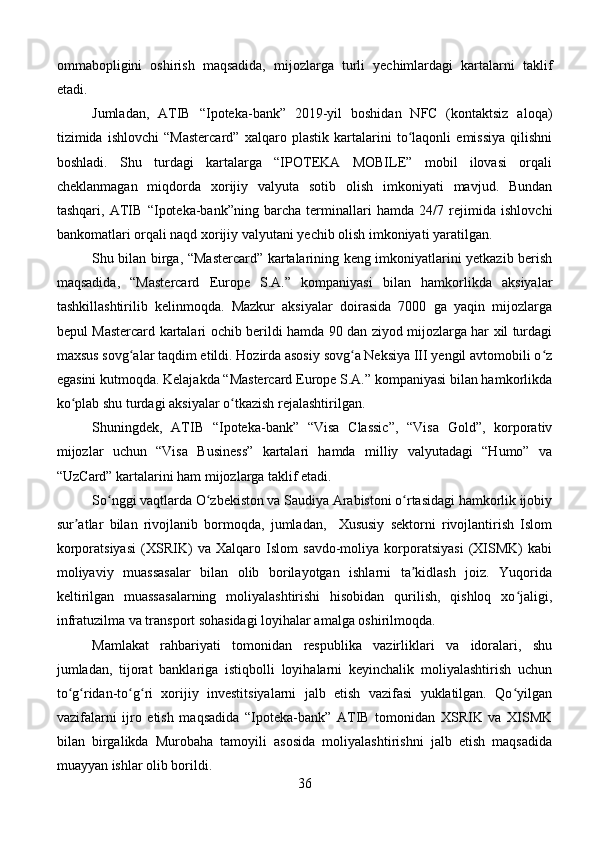 ommabopligini   oshirish   maqsadida,   mijozlarga   turli   yechimlardagi   kartalarni   taklif
etadi.
Jumladan,   ATIB   “Ipoteka-bank”   2019-yil   boshidan   NFC   (kontaktsiz   aloqa)
tizimida   ishlovchi   “Mastercard”   xalqaro   plastik   kartalarini   to laqonli   emissiya   qilishniʻ
boshladi.   Shu   turdagi   kartalarga   “IPOTEKA   MOBILE”   mobil   ilovasi   orqali
cheklanmagan   miqdorda   xorijiy   valyuta   sotib   olish   imkoniyati   mavjud.   Bundan
tashqari,   ATIB   “Ipoteka-bank”ning   barcha   terminallari   hamda   24/7   rejimida   ishlovchi
bankomatlari orqali naqd xorijiy valyutani yechib olish imkoniyati yaratilgan. 
Shu bilan birga, “Mastercard” kartalarining keng imkoniyatlarini yetkazib berish
maqsadida,   “Mastercard   Europe   S.A.”   kompaniyasi   bilan   hamkorlikda   aksiyalar
tashkillashtirilib   kelinmoqda.   Mazkur   aksiyalar   doirasida   7000   ga   yaqin   mijozlarga
bepul Mastercard kartalari ochib berildi hamda 90 dan ziyod mijozlarga har xil turdagi
maxsus sovg alar taqdim etildi. Hozirda asosiy sovg a Neksiya III yengil avtomobili o z	
ʻ ʻ ʻ
egasini kutmoqda. Kelajakda “Mastercard Europe S.A.” kompaniyasi bilan hamkorlikda
ko plab shu turdagi aksiyalar o tkazish rejalashtirilgan. 	
ʻ ʻ
Shuningdek,   ATIB   “Ipoteka-bank”   “Visa   Classic”,   “Visa   Gold”,   korporativ
mijozlar   uchun   “Visa   Business”   kartalari   hamda   milliy   valyutadagi   “Humo”   va
“UzCard” kartalarini ham mijozlarga taklif etadi.
So nggi vaqtlarda O zbekiston va Saudiya Arabistoni o rtasidagi hamkorlik ijobiy	
ʻ ʻ ʻ
sur atlar   bilan   rivojlanib   bormoqda,   jumladan,     Xususiy   sektorni   rivojlantirish   Islom	
ʼ
korporatsiyasi   (XSRIK)   va   Xalqaro   Islom   savdo-moliya   korporatsiyasi   (XISMK)   kabi
moliyaviy   muassasalar   bilan   olib   borilayotgan   ishlarni   ta kidlash   joiz.   Yuqorida	
ʼ
keltirilgan   muassasalarning   moliyalashtirishi   hisobidan   qurilish,   qishloq   xo jaligi,	
ʻ
infratuzilma va transport sohasidagi loyihalar amalga oshirilmoqda.
Mamlakat   rahbariyati   tomonidan   respublika   vazirliklari   va   idoralari,   shu
jumladan,   tijorat   banklariga   istiqbolli   loyihalarni   keyinchalik   moliyalashtirish   uchun
to g ridan-to g ri   xorijiy   investitsiyalarni   jalb   etish   vazifasi   yuklatilgan.   Qo yilgan	
ʻ ʻ ʻ ʻ ʻ
vazifalarni   ijro   etish   maqsadida   “Ipoteka-bank”   ATIB   tomonidan   XSRIK   va   XISMK
bilan   birgalikda   Murobaha   tamoyili   asosida   moliyalashtirishni   jalb   etish   maqsadida
muayyan ishlar olib borildi.
36 