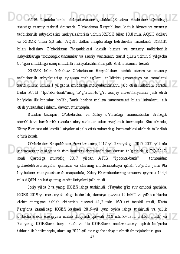 ATIB   “Ipoteka-bank”   delegatsiyasining   Jidda   (Saudiya   Arabistoni   Qirolligi)
shahriga   rasmiy   tashrifi   doirasida   O zbekiston   Respublikasi   kichik   biznes   va   xususiyʻ
tadbirkorlik subyektlarini moliyalashtirish uchun XSRIK bilan 10,0 mln. AQSH dollari
va   XISMK   bilan   6,0   mln.   AQSH   dollari   miqdoridagi   kelishuvlar   imzolandi.   XSRIK
bilan   kelishuv   O zbekiston   Respublikasi   kichik   biznes   va   xususiy   tadbirkorlik	
ʻ
subyektlariga   texnologik  uskunalar   va   asosiy   vositalarni   xarid   qilish   uchun  5   yilgacha
bo lgan muddatga uzoq muddatli moliyalashtirishni jalb etish imkonini beradi.	
ʻ
XISMK   bilan   kelishuv   O zbekiston   Respublikasi   kichik   biznes   va   xususiy	
ʻ
tadbirkorlik   subyektlariga   aylanma   mablag larni   to ldirish   (xomashyo   va   tovarlarni	
ʻ ʻ
xarid  qilish)  uchun  1  yilgacha   muddatga  moliyalashtirishni  jalb  etish   imkonini  beradi.
Bular   ATIB   “Ipoteka-bank”ning   to g ridan-to g ri   xorijiy   investitsiyalarni   jalb   etish	
ʻ ʻ ʻ ʻ
bo yicha   ilk   bitimlari   bo lib,   Bank   boshqa   moliya   muassasalari   bilan   liniyalarni   jalb	
ʻ ʻ
etish yuzasidan ishlarni davom ettirmoqda.
Bundan   tashqari,   O zbekiston   va   Xitoy   o rtasidagi   munosabatlar   strategik	
ʻ ʻ
sheriklik   va   hamkorlik   ruhida   ijobiy   sur atlar   bilan   rivojlanib   bormoqda.   Shu   o rinda,	
ʼ ʻ
Xitoy Eksimbanki kredit liniyalarini jalb etish sohasidagi hamkorlikni alohida ta kidlab	
ʼ
o tish kerak.	
ʻ
O zbekiston Respublikasi Prezidentining 2017-yil 2-maydagi “2017-2021 yillarda	
ʻ
gidroenergetikani  yanada  rivojlantirish chora-tadbirlari  dasturi  to g risida”gi  PQ-2947-	
ʻ ʻ
sonli   Qaroriga   muvofiq   2017   yildan   ATIB   “Ipoteka-bank”     tomonidan
gidroelektrostansiyalar   qurilishi   va   ularning   modernizatsiya   qilish   bo yicha   jami   9ta	
ʻ
loyihalarni   moliyalashtirish   maqsadida,   Xitoy   Eksimbankining   umumiy   qiymati   144,4
mln.AQSH dollariga teng kredit liniyalari jalb etildi.
Joriy  yilda   2  ta   yangi   KGES  ishga   tushirildi.   (Tuyabo g iz   suv   ombori   qoshida,	
ʻ ʻ
KGES 2019 yil mart oyida ishga tushirildi, stansiya quvvati 12 MVT va yillik o rtacha	
ʻ
elektr   energiyasi   ishlab   chiqarish   quvvati   41,2   mln.   kVt.s.ni   tashkil   etadi,   Katta
Farg ona   kanalidagi   KGES   kaskadi   2019-yil   iyun   oyida   ishga   tushirildi   va   yillik	
ʻ
o rtacha   elektr   energiyasi   ishlab   chiqarish   quvvati   72,8   mln.kVt.s.ni   tashkil   qiladi)   va	
ʻ
3ta   yangi   KGESlarni   barpo   etish   va   4ta   KGESlarni   modernizatsiya   qilish   bo yicha	
ʻ
ishlar olib borilmoqda, ularning 2020-yil oxirigacha ishga tushirilishi rejalashtirilgan.
37 