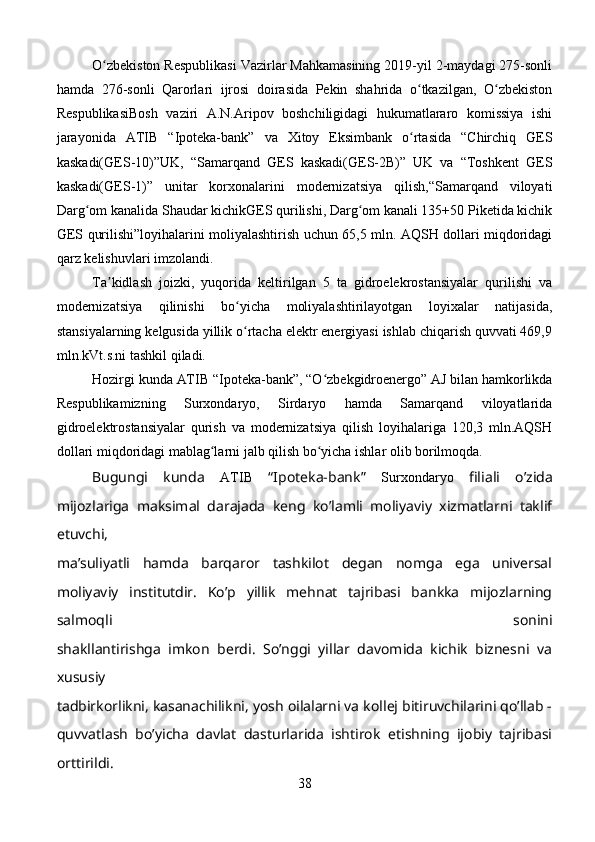 O zbekiston Respublikasi Vazirlar Mahkamasining 2019-yil 2-maydagi 275-sonliʻ
hamda   276-sonli   Qarorlari   ijrosi   doirasida   Pekin   shahrida   o tkazilgan,   O zbekiston	
ʻ ʻ
RespublikasiBosh   vaziri   A.N.Aripov   boshchiligidagi   hukumatlararo   komissiya   ishi
jarayonida   ATIB   “Ipoteka-bank”   va   Xitoy   Eksimbank   o rtasida   “Chirchiq   GES
ʻ
kaskadi(GES-10)”UK,   “Samarqand   GES   kaskadi(GES-2B)”   UK   va   “Toshkent   GES
kaskadi(GES-1)”   unitar   korxonalarini   modernizatsiya   qilish,“Samarqand   viloyati
Darg om kanalida Shaudar kichikGES qurilishi, Darg om kanali 135+50 Piketida kichik	
ʻ ʻ
GES qurilishi”loyihalarini moliyalashtirish uchun 65,5 mln. AQSH dollari miqdoridagi
qarz kelishuvlari imzolandi.
Ta kidlash   joizki,   yuqorida   keltirilgan   5   ta   gidroelekrostansiyalar   qurilishi   va	
ʼ
modernizatsiya   qilinishi   bo yicha   moliyalashtirilayotgan   loyixalar   natijasida,	
ʻ
stansiyalarning kelgusida yillik o rtacha elektr energiyasi ishlab chiqarish quvvati 469,9
ʻ
mln.kVt.s.ni tashkil qiladi.
Hozirgi kunda  ATIB  “Ipoteka-bank”, “O zbekgidroenergo” AJ bilan hamkorlikda	
ʻ
Respublikamizning   Surxondaryo,   Sirdaryo   hamda   Samarqand   viloyatlarida
gidroelektrostansiyalar   qurish   va   modernizatsiya   qilish   loyihalariga   120,3   mln.AQSH
dollari miqdoridagi mablag larni jalb qilish bo yicha ishlar olib borilmoqda.	
ʻ ʻ
Bugungi   kunda   ATIB   “Ipoteka-bank”   Surxondaryo   filiali   o’zida
mijozlariga   maksimal   darajada   keng   ko’lamli   moliyaviy   xizmatlarni   taklif
etuvchi,
ma’suliyatli   hamda   barqaror   tashkilot   degan   nomga   ega   universal
moliyaviy   institutdir.   Ko’p   yillik   mehnat   tajribasi   bankka   mijozlarning
salmoqli   sonini
shakllantirishga   imkon   berdi.   So’nggi   yillar   davomida   kichik   biznesni   va
xususiy
tadbirkorlikni, kasanachilikni, yosh oilalarni va kollej bitiruvchilarini qo’llab -
quvvatlash   bo’yicha   davlat   dasturlarida   ishtirok   etishning   ijobiy   tajribasi
orttirildi.
38 