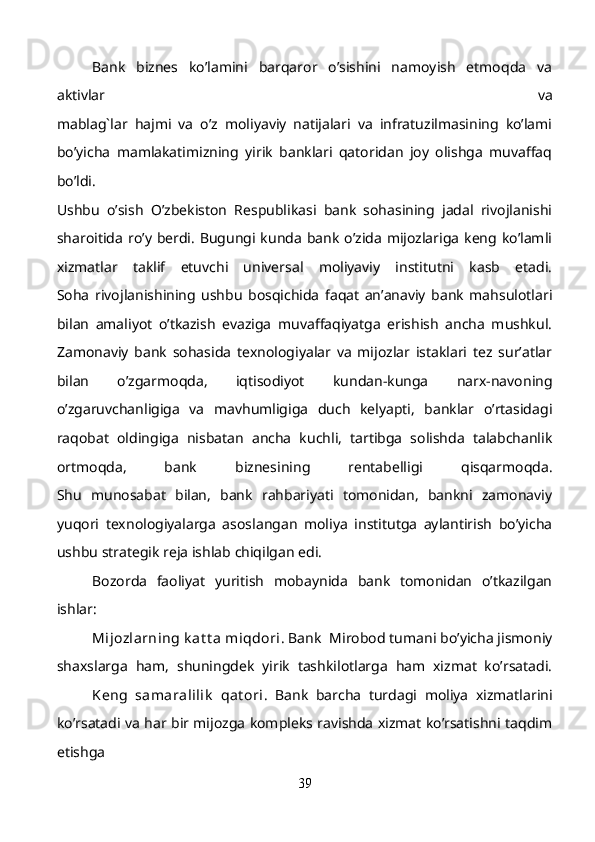 Bank   biznes   ko’lamini   barqaror   o’sishini   namoyish   etmoqda   va
aktivlar   va
mablag`lar   hajmi   va   o’z   moliyaviy   natijalari   va   infratuzilmasining   ko’lami
bo’yicha   mamlakatimizning   yirik   banklari   qatoridan   joy   olishga   muvaffaq
bo’ldi.
Ushbu   o’sish   O’zbekiston   Respublikasi   bank   sohasining   jadal   rivojlanishi
sharoitida  ro’y  berdi.  Bugungi kunda  bank  o’zida  mijozlariga  keng ko’lamli
xizmatlar   taklif   etuvchi   universal   moliyaviy   institutni   kasb   etadi.
Soha   rivojlanishining   ushbu   bosqichida   faqat   an’anaviy   bank   mahsulotlari
bilan   amaliyot   o’tkazish   evaziga   muvaffaqiyatga   erishish   ancha   mushkul.
Zamonaviy   bank   sohasida   texnologiyalar   va   mijozlar   istaklari   tez   sur’atlar
bilan   o’zgarmoqda,   iqtisodiyot   kundan-kunga   narx-navoning
o’zgaruvchanligiga   va   mavhumligiga   duch   kelyapti,   banklar   o’rtasidagi
raqobat   oldingiga   nisbatan   ancha   kuchli,   tartibga   solishda   talabchanlik
ortmoqda,   bank   biznesining   rentabelligi   qisqarmoqda.
Shu   munosabat   bilan,   bank   rahbariyati   tomonidan,   bankni   zamonaviy
yuqori   texnologiyalarga   asoslangan   moliya   institutga   aylantirish   bo’yicha
ushbu strategik reja ishlab chiqilgan edi.
Bozorda   faoliyat   yuritish   mobaynida   bank   tomonidan   o’tkazilgan
ishlar:
Mijozlarning k at t a  miqdori . Bank  Mirobod tumani bo’yicha jismoniy
shaxslarga   ham,   shuningdek   yirik   tashkilotlarga   ham   xizmat   ko’rsatadi.
  K eng   samaralilik   qat ori .   Bank   barcha   turdagi   moliya   xizmatlarini
ko’rsatadi va har bir mijozga kompleks ravishda xizmat ko’rsatishni taqdim
etishga
39 