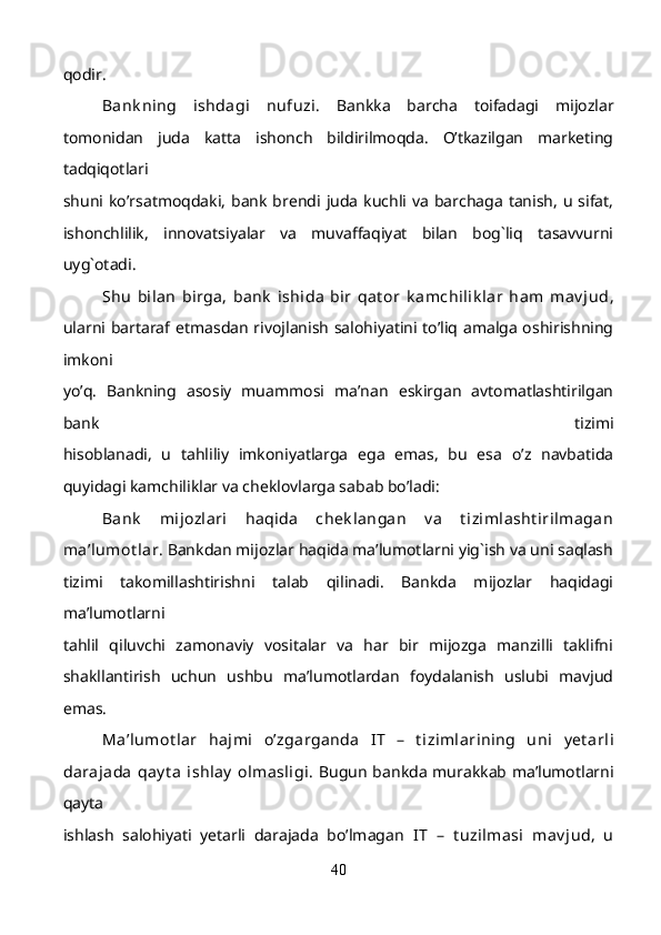 qodir.
  Bank ning   ishdagi   nufuzi.   Bankka   barcha   toifadagi   mijozlar
tomonidan   juda   katta   ishonch   bildirilmoqda.   O’tkazilgan   marketing
tadqiqotlari
shuni ko’rsatmoqdaki,  bank brendi juda  kuchli va  barchaga  tanish,  u  sifat,
ishonchlilik,   innovatsiyalar   va   muvaffaqiyat   bilan   bog`liq   tasavvurni
uyg`otadi.
  Shu   bilan   birga,   bank   ishida   bir   qat or   k amchilik lar   ham   mav jud ,
ularni bartaraf etmasdan rivojlanish salohiyatini to’liq amalga oshirishning
imkoni
yo’q.   Bankning   asosiy   muammosi   ma’nan   eskirgan   avtomatlashtirilgan
bank   tizimi
hisoblanadi,   u   tahliliy   imkoniyatlarga   ega   emas,   bu   esa   o’z   navbatida
quyidagi kamchiliklar va cheklovlarga sabab bo’ladi:   
  Bank   mijozlari   haqida   chek langan   v a   t izimlasht irilmagan
ma’lumot lar . Bankdan mijozlar haqida ma’lumotlarni yig`ish va uni saqlash
tizimi   takomillashtirishni   talab   qilinadi.   Bankda   mijozlar   haqidagi
ma’lumotlarni
tahlil   qiluvchi   zamonaviy   vositalar   va   har   bir   mijozga   manzilli   taklifni
shakllantirish   uchun   ushbu   ma’lumotlardan   foydalanish   uslubi   mavjud
emas.
  Ma’lumot lar   hajmi   o’zgarganda   IT   –   t izimlarining   uni   y et arli
darajada  qay t a  ishlay  olmasligi . Bugun bankda murakkab ma’lumotlarni
qayta
ishlash   salohiyati   yetarli   darajada   bo’lmagan   IT   –   t uzilmasi   mav jud,   u
40 