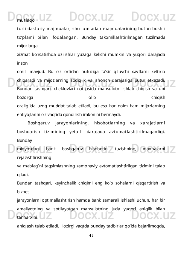 mut laqo
t urli   dast uriy   majmualar,   shu   jumladan   majmualarining   but un   boshli
t o’plami   bilan   ifodalangan.   Bunday   takomillashtirilmagan   tuzilmada
mijozlarga
xizmat   ko’rsatishda   uzilishlar   yuzaga   kelishi   mumkin   va   yuqori   darajada
inson
omili   mavjud.   Bu   o’z   ortidan   nufuziga   ta’sir   qiluvchi   xavflarni   keltirib
chiqaradi   va   mijozlarning   sodiqlik   va   ishonch   darajasiga   putur   etkazadi.
Bundan   tashqari,   cheklovlari   natijasida   mahsulotni   ishlab   chiqish   va   uni
bozorga   olib   chiqish
oralig`ida   uzoq   muddat   talab   etiladi,   bu   esa   har   doim   ham   mijozlarning
ehtiyojlarini o’z vaqtida qondirish imkonini bermaydi. 
Boshqaruv   jaray onlarining,   hisobot larning   v a   xarajat larni
boshqarish   t izimining   y et arli   darajada   av t omat lasht irilmaganligi.
Bunday
miqyosdagi   bank   boshqaruv   hisobotini   tuzishning,   manbalarni
rejalashtirishning
va   mablag`ni   taqsimlashning   zamonaviy   avtomatlashtirilgan   tizimini   talab
qiladi.
Bundan   tashqari,   keyinchalik   chiqimi   eng   ko’p   sohalarni   qisqartirish   va
biznes
jarayonlarni optimallashtirish hamda bank samarali ishlashi uchun, har bir
amaliyotning   va   sotilayotgan   mahsulotning   juda   yuqori   aniqlik   bilan
tannarxini
aniqlash talab etiladi. Hozirgi vaqtda bunday tadbirlar qo’lda bajarilmoqda,
41 