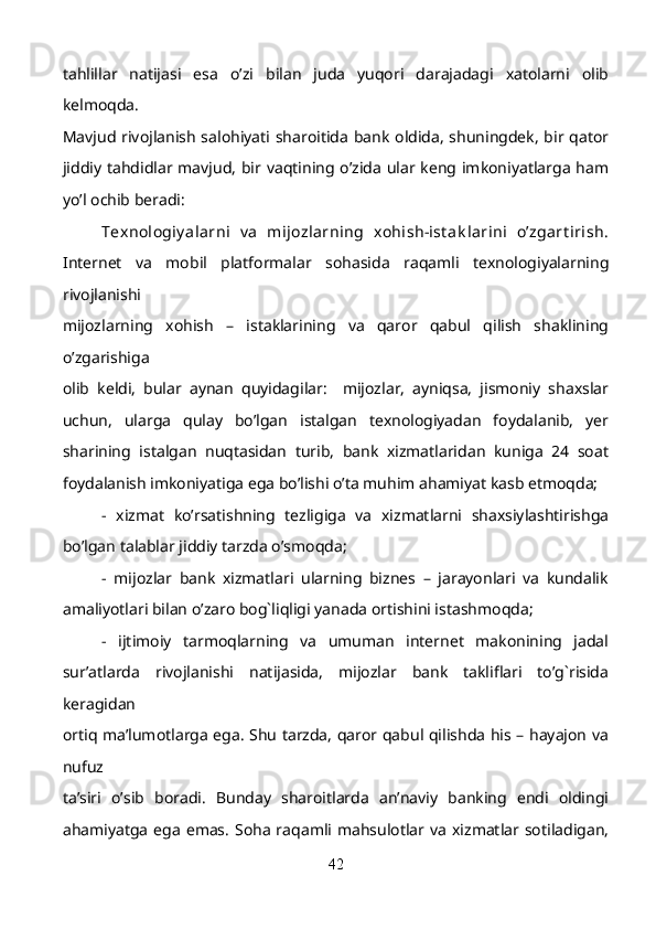 tahlillar   natijasi   esa   o’zi   bilan   juda   yuqori   darajadagi   xatolarni   olib
kelmoqda.
Mavjud rivojlanish salohiyati sharoitida bank oldida, shuningdek, bir qator
jiddiy tahdidlar mavjud,  bir vaqtining o’zida ular keng imkoniyatlarga ham
yo’l ochib beradi: 
Texnologiy alarni   v a   mijozlarning   xohish-ist ak larini   o’zgart irish.
Internet   va   mobil   platformalar   sohasida   raqamli   texnologiyalarning
rivojlanishi
mijozlarning   xohish   –   istaklarining   va   qaror   qabul   qilish   shaklining
o’zgarishiga
olib   keldi,   bular   aynan   quyidagilar:     mijozlar,   ayniqsa,   jismoniy   shaxslar
uchun,   ularga   qulay   bo’lgan   istalgan   texnologiyadan   foydalanib,   yer
sharining   istalgan   nuqtasidan   turib,   bank   xizmatlaridan   kuniga   24   soat
foydalanish imkoniyatiga ega bo’lishi o’ta muhim ahamiyat kasb etmoqda; 
-   xizmat   ko’rsatishning   tezligiga   va   xizmatlarni   shaxsiylashtirishga
bo’lgan talablar jiddiy tarzda o’smoqda;  
-   mijozlar   bank   xizmatlari   ularning   biznes   –   jarayonlari   va   kundalik
amaliyotlari bilan o’zaro bog`liqligi yanada ortishini istashmoqda;
-   ijtimoiy   tarmoqlarning   va   umuman   internet   makonining   jadal
sur’atlarda   rivojlanishi   natijasida,   mijozlar   bank   takliflari   to’g`risida
keragidan
ortiq ma’lumotlarga ega. Shu tarzda, qaror qabul qilishda his – hayajon va
nufuz
ta’siri   o’sib   boradi.   Bunday   sharoitlarda   an’naviy   banking   endi   oldingi
ahamiyatga   ega   emas.  Soha  raqamli mahsulotlar va  xizmatlar  sotiladigan,
42 