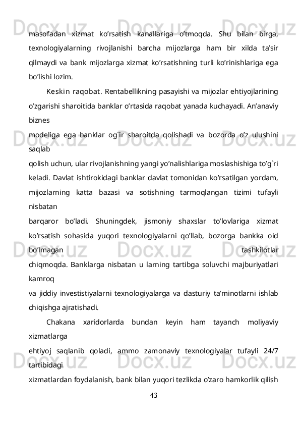 masofadan   xizmat   ko’rsatish   kanallariga   o’tmoqda.   Shu   bilan   birga,
texnologiyalarning   rivojlanishi   barcha   mijozlarga   ham   bir   xilda   ta’sir
qilmaydi   va   bank   mijozlarga   xizmat   ko’rsatishning   turli   ko’rinishlariga   ega
bo’lishi lozim. 
Kesk in  raqobat . Rentabellikning pasayishi va mijozlar ehtiyojlarining
o’zgarishi sharoitida banklar o’rtasida raqobat yanada kuchayadi. An’anaviy
biznes
modeliga   ega   banklar   og`ir   sharoitda   qolishadi   va   bozorda   o’z   ulushini
saqlab
qolish uchun, ular rivojlanishning yangi yo’nalishlariga moslashishiga to’g`ri
keladi.   Davlat   ishtirokidagi   banklar   davlat   tomonidan   ko’rsatilgan   yordam,
mijozlarning   katta   bazasi   va   sotishning   tarmoqlangan   tizimi   tufayli
nisbatan
barqaror   bo’ladi.   Shuningdek,   jismoniy   shaxslar   to’lovlariga   xizmat
ko’rsatish   sohasida   yuqori   texnologiyalarni   qo’llab,   bozorga   bankka   oid
bo’lmagan   tashkilotlar
chiqmoqda.   Banklarga   nisbatan   u   larning   tartibga   soluvchi   majburiyatlari
kamroq
va   jiddiy   investistiyalarni   texnologiyalarga   va   dasturiy   ta’minotlarni   ishlab
chiqishga ajratishadi.
Chakana   xaridorlarda   bundan   keyin   ham   tayanch   moliyaviy
xizmatlarga
ehtiyoj   saqlanib   qoladi,   ammo   zamonaviy   texnologiyalar   tufayli   24/7
tartibidagi
xizmatlardan foydalanish, bank bilan yuqori tezlikda o’zaro hamkorlik qilish
43 
