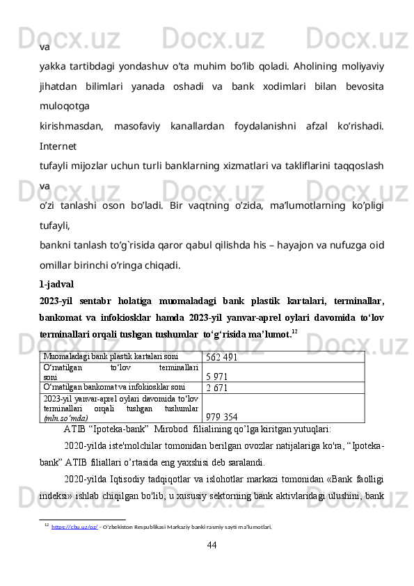 va
yakka   tartibdagi   yondashuv   o’ta   muhim   bo’lib   qoladi.   Aholining   moliyaviy
jihatdan   bilimlari   yanada   oshadi   va   bank   xodimlari   bilan   bevosita
muloqotga
kirishmasdan,   masofaviy   kanallardan   foydalanishni   afzal   ko’rishadi.
Internet
tufayli mijozlar uchun turli banklarning xizmatlari va takliflarini taqqoslash
va
o’zi   tanlashi   oson   bo’ladi.   Bir   vaqtning   o’zida,   ma’lumotlarning   ko’pligi
tufayli,
bankni tanlash to’g`risida qaror qabul qilishda his – hayajon va nufuzga oid
omillar birinchi o’ringa chiqadi.
1-jadval
2023-yil   sentabr   holatiga   muomaladagi   bank   plastik   kartalari,   terminallar,
bankomat   va   infokiosklar   hamda   2023-yil   yanvar-aprel   oylari   davomida   to‘lov
terminallari orqali tushgan tushumlar  to‘g‘risida ma’lumot. 12
Muomaladagi bank plastik kartalari soni
562 491
O‘rnatilgan   to‘lov   terminallari
soni 5 971
O‘rnatilgan bankomat va infokiosklar soni
2 671
2023-yil   yanvar-aprel   oylari   davomida   to‘lov
terminallari   orqali   tushgan   tushumlar
(mln.so‘mda) 979 354
ATIB “Ipoteka-bank”  Mirobod  filialining qo’lga kiritgan yutuqlari:
2020-yilda iste'molchilar tomonidan berilgan ovozlar natijalariga ko'ra, “Ipoteka-
bank” ATIB filiallari o’rtasida eng yaxshisi deb saralandi.
2020-yilda   Iqtisodiy   tadqiqotlar   va   islohotlar   markazi   tomonidan   «Bank   faolligi
indeksi» ishlab chiqilgan bo'lib, u xususiy sektorning bank aktivlaridagi ulushini, bank
12
   https://cbu.uz/oz/  - O’zbekiston Respublikasi Markaziy banki rasmiy sayti ma’lumotlari.
44 