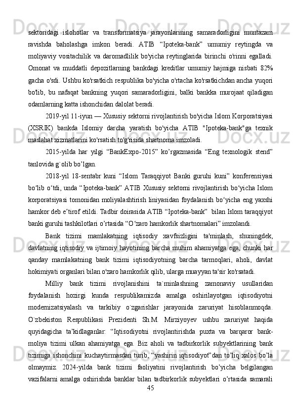 sektoridagi   islohotlar   va   transformatsiya   jarayonlarining   samaradorligini   muntazam
ravishda   baholashga   imkon   beradi.   ATIB   “Ipoteka-bank”   umumiy   reytingda   va
moliyaviy   vositachilik   va   daromadlilik   bo'yicha   reytinglarida   birinchi   o'rinni   egalladi.
Omonat   va   muddatli   depozitlarning   bankdagi   kreditlar   umumiy   hajmiga   nisbati   82%
gacha o'sdi. Ushbu ko'rsatkich respublika bo'yicha o'rtacha ko'rsatkichdan ancha yuqori
bo'lib,   bu   nafaqat   bankning   yuqori   samaradorligini,   balki   bankka   murojaat   qiladigan
odamlarning katta ishonchidan dalolat beradi.
2019-yil 11-iyun — Xususiy sektorni rivojlantirish bo'yicha Islom Korporatsiyasi
(XSRIK)   bankda   Islomiy   darcha   yaratish   bo'yicha   ATIB   "Ipoteka-bank"ga   texnik
maslahat xizmatlarini ko'rsatish to'g'risida shartnoma imzoladi.
2015-yilda   har   yilgi   “BankExpo-2015”   ko’rgazmasida   “Eng   texnologik   stend”
tanlovida g`olib bo’lgan.
2018-yil   18-sentabr   kuni   “Islom   Taraqqiyot   Banki   guruhi   kuni”   konferensiyasi
bo lib o tdi, unda “Ipoteka-bank” ATIB Xususiy sektorni rivojlantirish bo yicha Islomʻ ʻ ʻ
korporatsiyasi  tomonidan moliyalashtirish liniyasidan foydalanish  bo yicha eng yaxshi	
ʻ
hamkor deb e tirof etildi. Tadbir doirasida ATIB “Ipoteka-bank”  bilan Islom taraqqiyot	
ʼ
banki guruhi tashkilotlari o’rtasida “O zaro hamkorlik shartnomalari” imzolandi.	
ʻ
Bank   tizimi   mamlakatning   iqtisodiy   xavfsizligini   ta'minlash,   shuningdek,
davlatning  iqtisodiy  va  ijtimoiy  hayotining  barcha   muhim  ahamiyatga   ega,  chunki  har
qanday   mamlakatning   bank   tizimi   iqtisodiyotning   barcha   tarmoqlari,   aholi,   davlat
hokimiyati organlari bilan o'zaro hamkorlik qilib, ularga muayyan ta'sir ko'rsatadi.
Milliy   bank   tizimi   rivojlanishini   ta`minlashning   zamonaviy   usullaridan
foydalanish   hozirgi   kunda   respublikamizda   amalga   oshirilayotgan   iqtisodiyotni
modernizatsiyalash   va   tarkibiy   o`zgarishlar   jarayonida   zaruriyat   hisoblanmoqda.
O`zbekiston   Respublikasi   Prezidenti   Sh.M.   Mirziyoyev   ushbu   zaruriyat   haqida
quyidagicha   ta’kidlaganlar:   “Iqtisodiyotni   rivojlantirishda   puxta   va   barqaror   bank-
moliya   tizimi   ulkan   ahamiyatga   ega.   Biz   aholi   va   tadbirkorlik   subyektlarining   bank
tizimiga  ishonchini  kuchaytirmasdan   turib,  “yashirin  iqtisodiyot”dan   to’liq  xalos   bo’la
olmaymiz.   2024-yilda   bank   tizimi   faoliyatini   rivojlantirish   bo’yicha   belgilangan
vazifalarni   amalga   oshirishda   banklar   bilan   tadbirkorlik   subyektlari   o’rtasida   samarali
45 